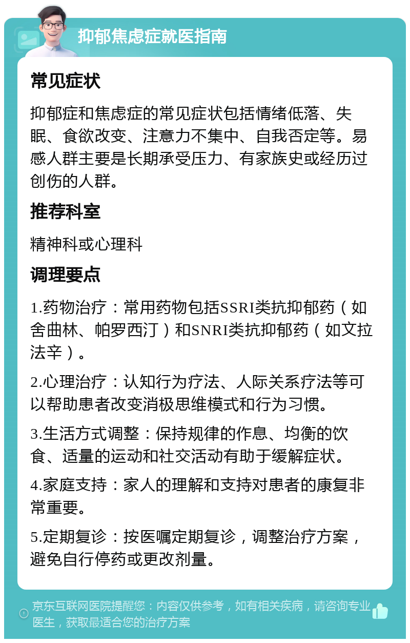 抑郁焦虑症就医指南 常见症状 抑郁症和焦虑症的常见症状包括情绪低落、失眠、食欲改变、注意力不集中、自我否定等。易感人群主要是长期承受压力、有家族史或经历过创伤的人群。 推荐科室 精神科或心理科 调理要点 1.药物治疗：常用药物包括SSRI类抗抑郁药（如舍曲林、帕罗西汀）和SNRI类抗抑郁药（如文拉法辛）。 2.心理治疗：认知行为疗法、人际关系疗法等可以帮助患者改变消极思维模式和行为习惯。 3.生活方式调整：保持规律的作息、均衡的饮食、适量的运动和社交活动有助于缓解症状。 4.家庭支持：家人的理解和支持对患者的康复非常重要。 5.定期复诊：按医嘱定期复诊，调整治疗方案，避免自行停药或更改剂量。