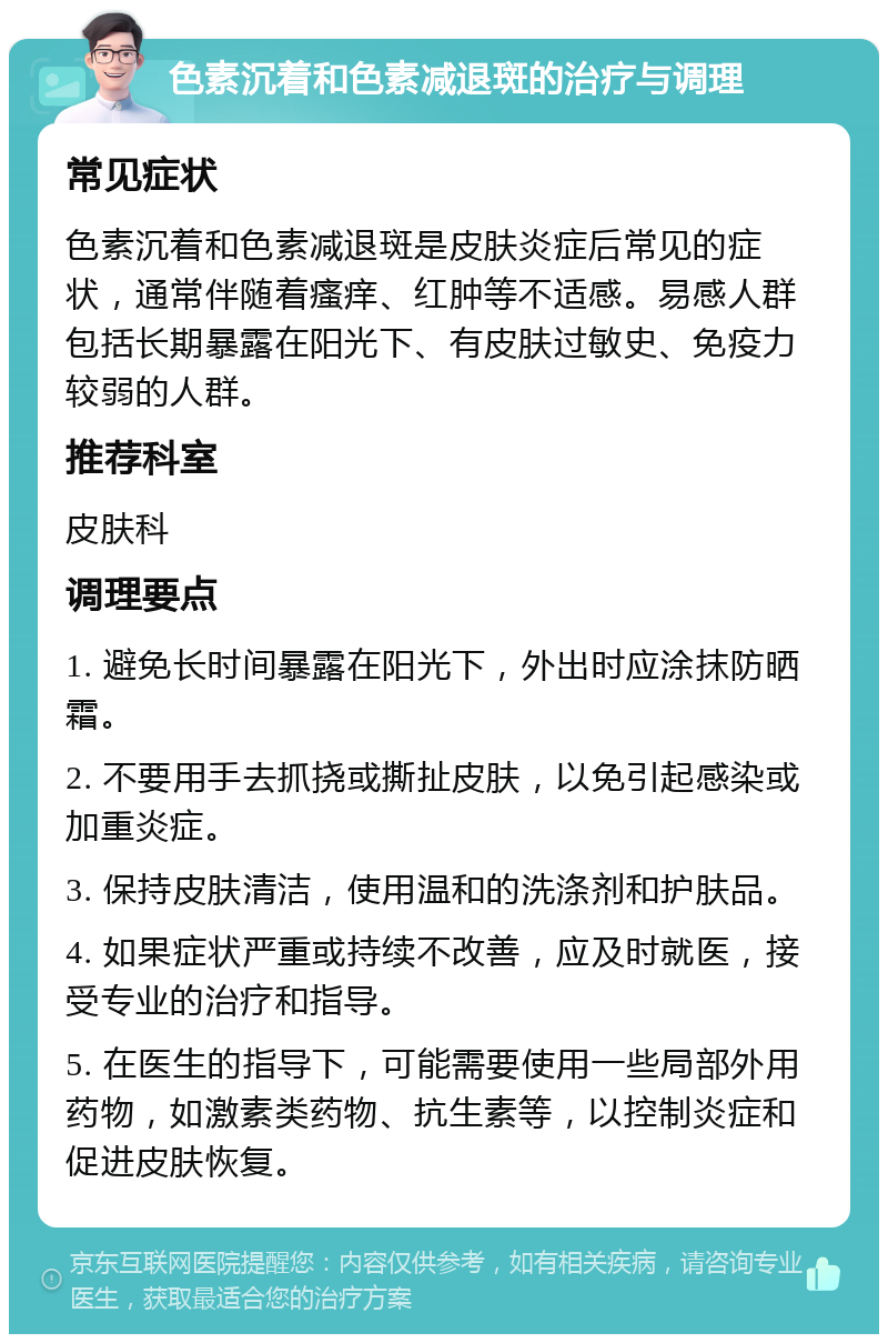 色素沉着和色素减退斑的治疗与调理 常见症状 色素沉着和色素减退斑是皮肤炎症后常见的症状，通常伴随着瘙痒、红肿等不适感。易感人群包括长期暴露在阳光下、有皮肤过敏史、免疫力较弱的人群。 推荐科室 皮肤科 调理要点 1. 避免长时间暴露在阳光下，外出时应涂抹防晒霜。 2. 不要用手去抓挠或撕扯皮肤，以免引起感染或加重炎症。 3. 保持皮肤清洁，使用温和的洗涤剂和护肤品。 4. 如果症状严重或持续不改善，应及时就医，接受专业的治疗和指导。 5. 在医生的指导下，可能需要使用一些局部外用药物，如激素类药物、抗生素等，以控制炎症和促进皮肤恢复。