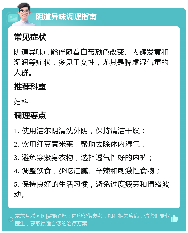 阴道异味调理指南 常见症状 阴道异味可能伴随着白带颜色改变、内裤发黄和湿润等症状，多见于女性，尤其是脾虚湿气重的人群。 推荐科室 妇科 调理要点 1. 使用洁尔阴清洗外阴，保持清洁干燥； 2. 饮用红豆薏米茶，帮助去除体内湿气； 3. 避免穿紧身衣物，选择透气性好的内裤； 4. 调整饮食，少吃油腻、辛辣和刺激性食物； 5. 保持良好的生活习惯，避免过度疲劳和情绪波动。