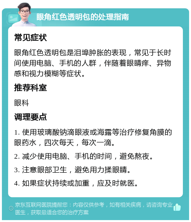 眼角红色透明包的处理指南 常见症状 眼角红色透明包是泪埠肿胀的表现，常见于长时间使用电脑、手机的人群，伴随着眼睛痒、异物感和视力模糊等症状。 推荐科室 眼科 调理要点 1. 使用玻璃酸钠滴眼液或海露等治疗修复角膜的眼药水，四次每天，每次一滴。 2. 减少使用电脑、手机的时间，避免熬夜。 3. 注意眼部卫生，避免用力揉眼睛。 4. 如果症状持续或加重，应及时就医。