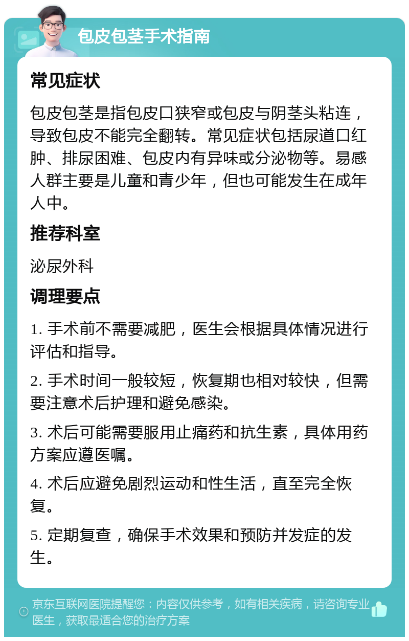 包皮包茎手术指南 常见症状 包皮包茎是指包皮口狭窄或包皮与阴茎头粘连，导致包皮不能完全翻转。常见症状包括尿道口红肿、排尿困难、包皮内有异味或分泌物等。易感人群主要是儿童和青少年，但也可能发生在成年人中。 推荐科室 泌尿外科 调理要点 1. 手术前不需要减肥，医生会根据具体情况进行评估和指导。 2. 手术时间一般较短，恢复期也相对较快，但需要注意术后护理和避免感染。 3. 术后可能需要服用止痛药和抗生素，具体用药方案应遵医嘱。 4. 术后应避免剧烈运动和性生活，直至完全恢复。 5. 定期复查，确保手术效果和预防并发症的发生。