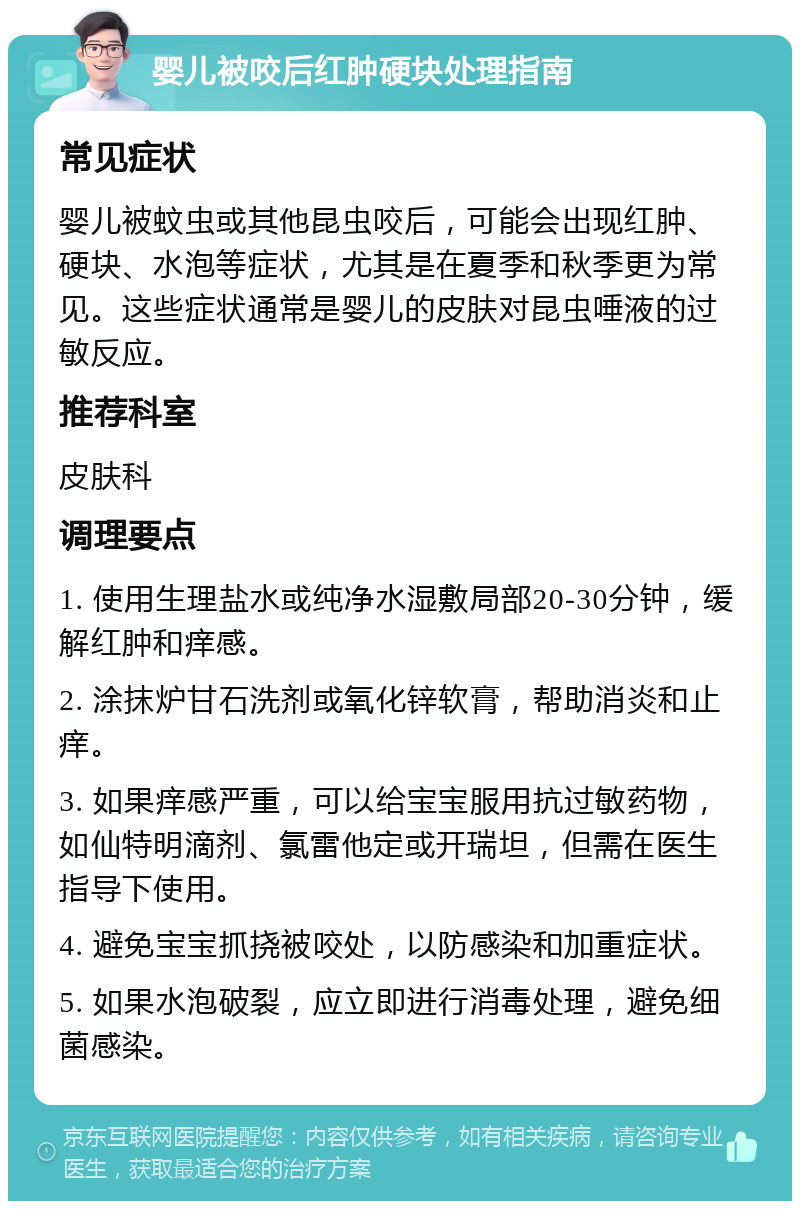 婴儿被咬后红肿硬块处理指南 常见症状 婴儿被蚊虫或其他昆虫咬后，可能会出现红肿、硬块、水泡等症状，尤其是在夏季和秋季更为常见。这些症状通常是婴儿的皮肤对昆虫唾液的过敏反应。 推荐科室 皮肤科 调理要点 1. 使用生理盐水或纯净水湿敷局部20-30分钟，缓解红肿和痒感。 2. 涂抹炉甘石洗剂或氧化锌软膏，帮助消炎和止痒。 3. 如果痒感严重，可以给宝宝服用抗过敏药物，如仙特明滴剂、氯雷他定或开瑞坦，但需在医生指导下使用。 4. 避免宝宝抓挠被咬处，以防感染和加重症状。 5. 如果水泡破裂，应立即进行消毒处理，避免细菌感染。