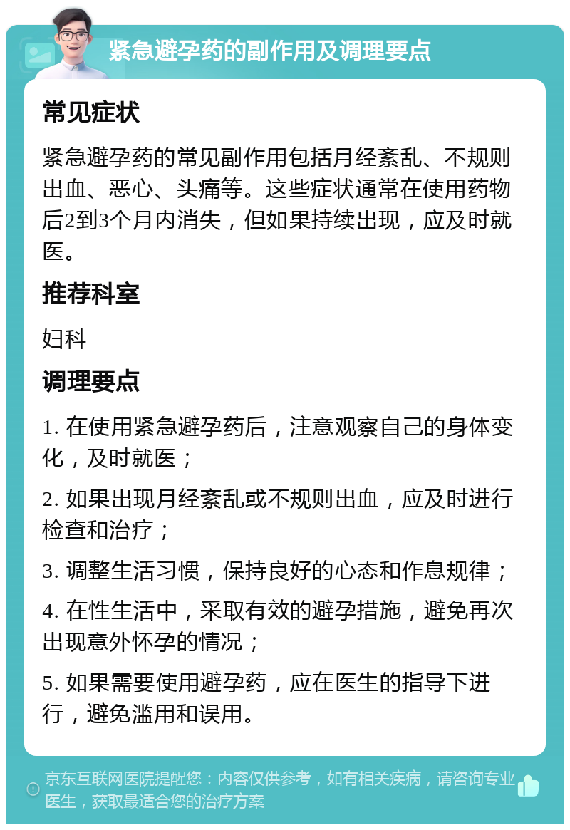 紧急避孕药的副作用及调理要点 常见症状 紧急避孕药的常见副作用包括月经紊乱、不规则出血、恶心、头痛等。这些症状通常在使用药物后2到3个月内消失，但如果持续出现，应及时就医。 推荐科室 妇科 调理要点 1. 在使用紧急避孕药后，注意观察自己的身体变化，及时就医； 2. 如果出现月经紊乱或不规则出血，应及时进行检查和治疗； 3. 调整生活习惯，保持良好的心态和作息规律； 4. 在性生活中，采取有效的避孕措施，避免再次出现意外怀孕的情况； 5. 如果需要使用避孕药，应在医生的指导下进行，避免滥用和误用。