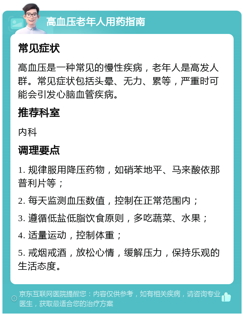 高血压老年人用药指南 常见症状 高血压是一种常见的慢性疾病，老年人是高发人群。常见症状包括头晕、无力、累等，严重时可能会引发心脑血管疾病。 推荐科室 内科 调理要点 1. 规律服用降压药物，如硝苯地平、马来酸依那普利片等； 2. 每天监测血压数值，控制在正常范围内； 3. 遵循低盐低脂饮食原则，多吃蔬菜、水果； 4. 适量运动，控制体重； 5. 戒烟戒酒，放松心情，缓解压力，保持乐观的生活态度。