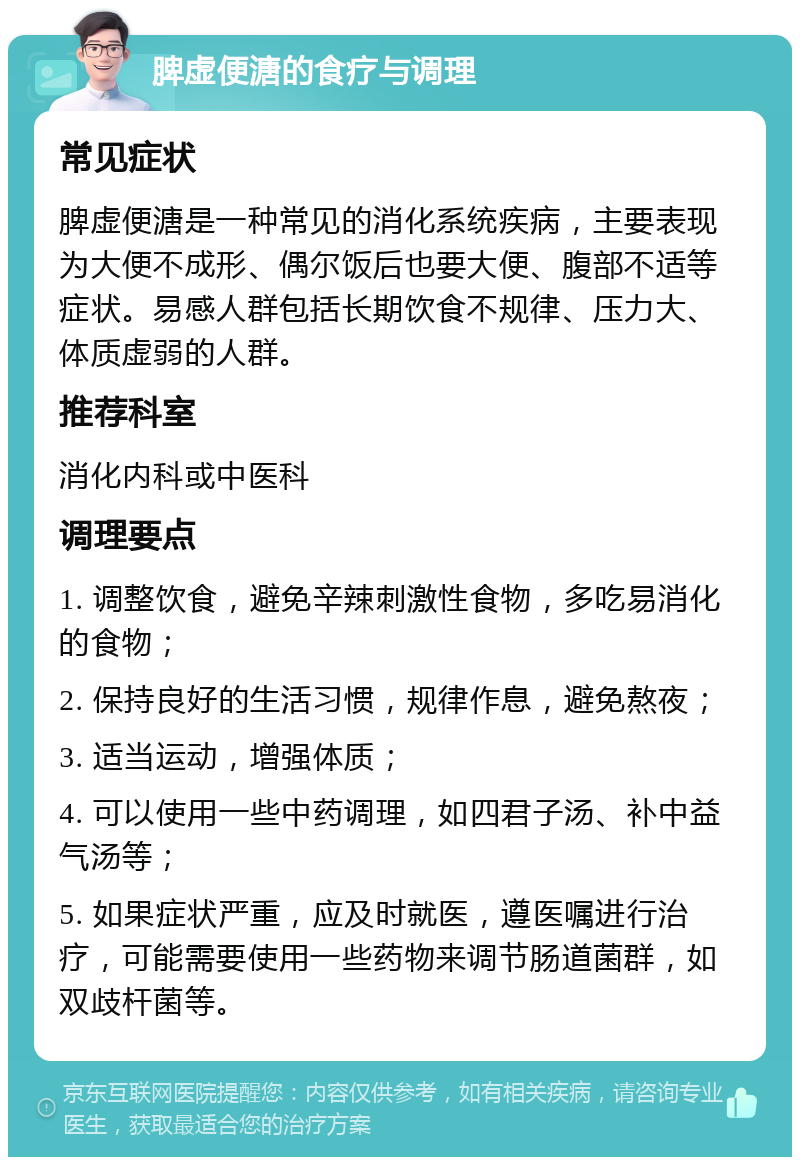 脾虚便溏的食疗与调理 常见症状 脾虚便溏是一种常见的消化系统疾病，主要表现为大便不成形、偶尔饭后也要大便、腹部不适等症状。易感人群包括长期饮食不规律、压力大、体质虚弱的人群。 推荐科室 消化内科或中医科 调理要点 1. 调整饮食，避免辛辣刺激性食物，多吃易消化的食物； 2. 保持良好的生活习惯，规律作息，避免熬夜； 3. 适当运动，增强体质； 4. 可以使用一些中药调理，如四君子汤、补中益气汤等； 5. 如果症状严重，应及时就医，遵医嘱进行治疗，可能需要使用一些药物来调节肠道菌群，如双歧杆菌等。