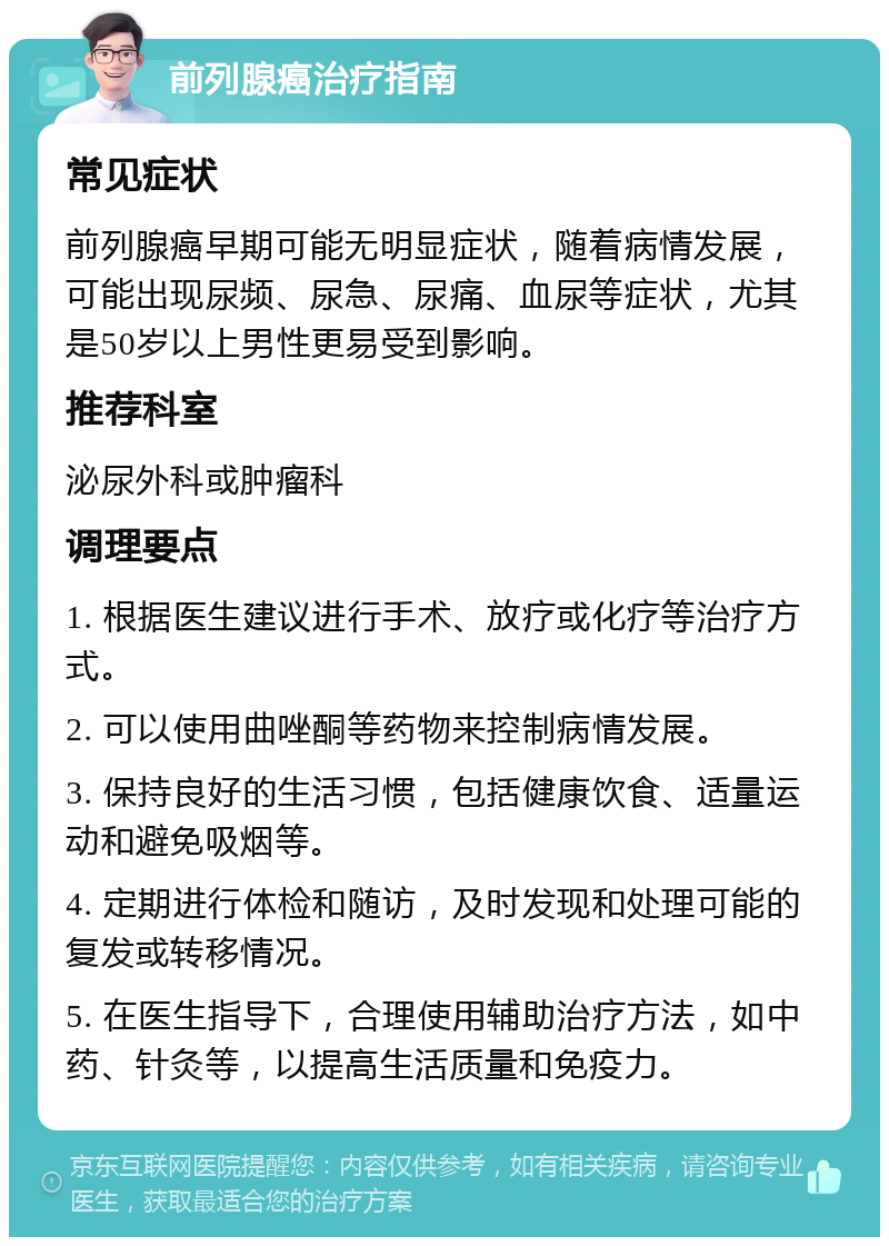 前列腺癌治疗指南 常见症状 前列腺癌早期可能无明显症状，随着病情发展，可能出现尿频、尿急、尿痛、血尿等症状，尤其是50岁以上男性更易受到影响。 推荐科室 泌尿外科或肿瘤科 调理要点 1. 根据医生建议进行手术、放疗或化疗等治疗方式。 2. 可以使用曲唑酮等药物来控制病情发展。 3. 保持良好的生活习惯，包括健康饮食、适量运动和避免吸烟等。 4. 定期进行体检和随访，及时发现和处理可能的复发或转移情况。 5. 在医生指导下，合理使用辅助治疗方法，如中药、针灸等，以提高生活质量和免疫力。