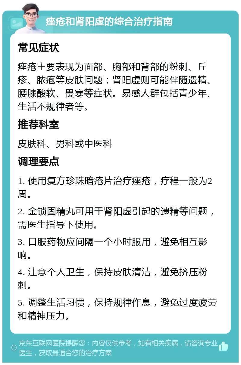 痤疮和肾阳虚的综合治疗指南 常见症状 痤疮主要表现为面部、胸部和背部的粉刺、丘疹、脓疱等皮肤问题；肾阳虚则可能伴随遗精、腰膝酸软、畏寒等症状。易感人群包括青少年、生活不规律者等。 推荐科室 皮肤科、男科或中医科 调理要点 1. 使用复方珍珠暗疮片治疗痤疮，疗程一般为2周。 2. 金锁固精丸可用于肾阳虚引起的遗精等问题，需医生指导下使用。 3. 口服药物应间隔一个小时服用，避免相互影响。 4. 注意个人卫生，保持皮肤清洁，避免挤压粉刺。 5. 调整生活习惯，保持规律作息，避免过度疲劳和精神压力。