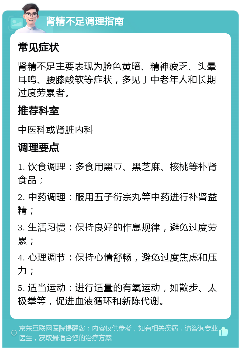 肾精不足调理指南 常见症状 肾精不足主要表现为脸色黄暗、精神疲乏、头晕耳鸣、腰膝酸软等症状，多见于中老年人和长期过度劳累者。 推荐科室 中医科或肾脏内科 调理要点 1. 饮食调理：多食用黑豆、黑芝麻、核桃等补肾食品； 2. 中药调理：服用五子衍宗丸等中药进行补肾益精； 3. 生活习惯：保持良好的作息规律，避免过度劳累； 4. 心理调节：保持心情舒畅，避免过度焦虑和压力； 5. 适当运动：进行适量的有氧运动，如散步、太极拳等，促进血液循环和新陈代谢。