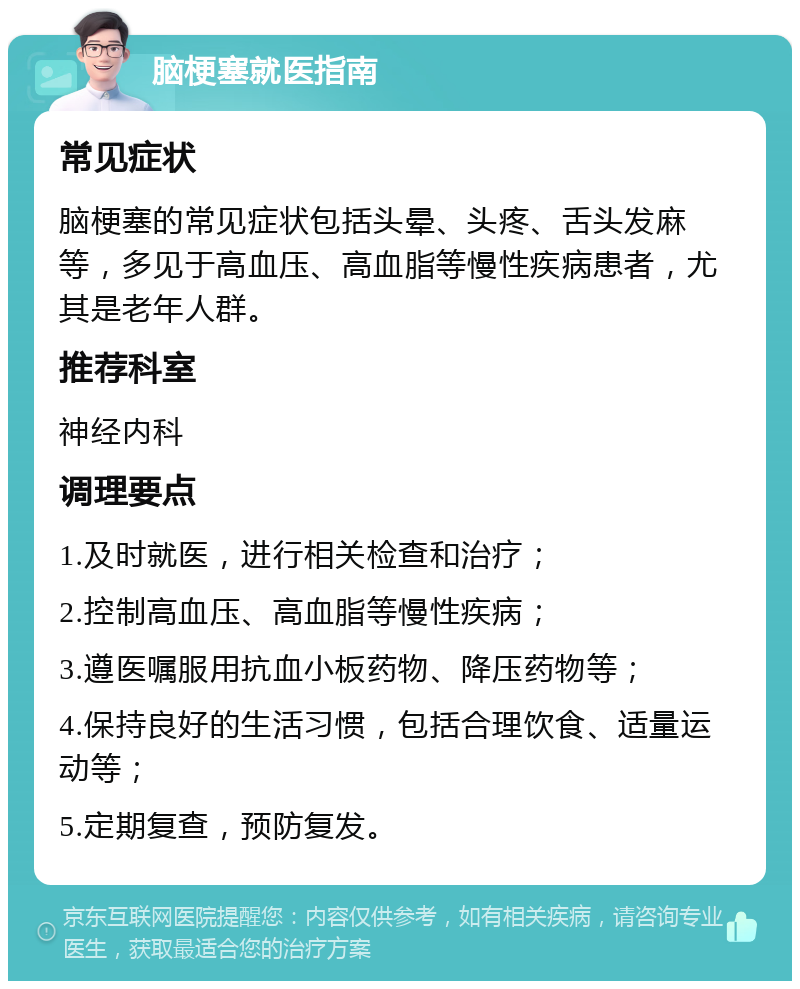 脑梗塞就医指南 常见症状 脑梗塞的常见症状包括头晕、头疼、舌头发麻等，多见于高血压、高血脂等慢性疾病患者，尤其是老年人群。 推荐科室 神经内科 调理要点 1.及时就医，进行相关检查和治疗； 2.控制高血压、高血脂等慢性疾病； 3.遵医嘱服用抗血小板药物、降压药物等； 4.保持良好的生活习惯，包括合理饮食、适量运动等； 5.定期复查，预防复发。