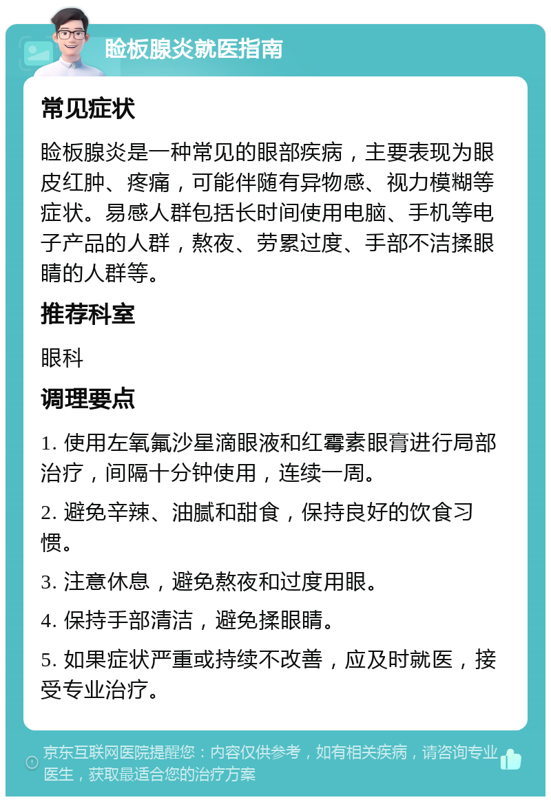 睑板腺炎就医指南 常见症状 睑板腺炎是一种常见的眼部疾病，主要表现为眼皮红肿、疼痛，可能伴随有异物感、视力模糊等症状。易感人群包括长时间使用电脑、手机等电子产品的人群，熬夜、劳累过度、手部不洁揉眼睛的人群等。 推荐科室 眼科 调理要点 1. 使用左氧氟沙星滴眼液和红霉素眼膏进行局部治疗，间隔十分钟使用，连续一周。 2. 避免辛辣、油腻和甜食，保持良好的饮食习惯。 3. 注意休息，避免熬夜和过度用眼。 4. 保持手部清洁，避免揉眼睛。 5. 如果症状严重或持续不改善，应及时就医，接受专业治疗。