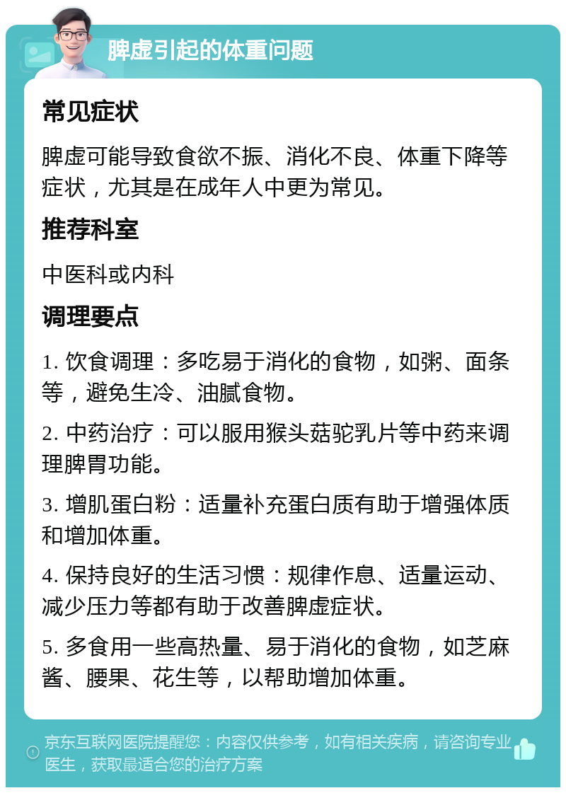 脾虚引起的体重问题 常见症状 脾虚可能导致食欲不振、消化不良、体重下降等症状，尤其是在成年人中更为常见。 推荐科室 中医科或内科 调理要点 1. 饮食调理：多吃易于消化的食物，如粥、面条等，避免生冷、油腻食物。 2. 中药治疗：可以服用猴头菇驼乳片等中药来调理脾胃功能。 3. 增肌蛋白粉：适量补充蛋白质有助于增强体质和增加体重。 4. 保持良好的生活习惯：规律作息、适量运动、减少压力等都有助于改善脾虚症状。 5. 多食用一些高热量、易于消化的食物，如芝麻酱、腰果、花生等，以帮助增加体重。