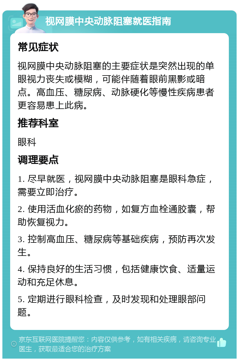 视网膜中央动脉阻塞就医指南 常见症状 视网膜中央动脉阻塞的主要症状是突然出现的单眼视力丧失或模糊，可能伴随着眼前黑影或暗点。高血压、糖尿病、动脉硬化等慢性疾病患者更容易患上此病。 推荐科室 眼科 调理要点 1. 尽早就医，视网膜中央动脉阻塞是眼科急症，需要立即治疗。 2. 使用活血化瘀的药物，如复方血栓通胶囊，帮助恢复视力。 3. 控制高血压、糖尿病等基础疾病，预防再次发生。 4. 保持良好的生活习惯，包括健康饮食、适量运动和充足休息。 5. 定期进行眼科检查，及时发现和处理眼部问题。