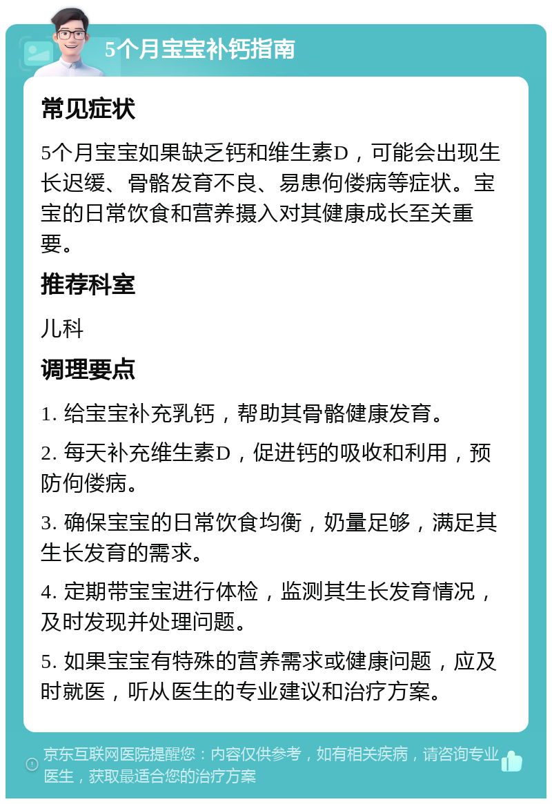 5个月宝宝补钙指南 常见症状 5个月宝宝如果缺乏钙和维生素D，可能会出现生长迟缓、骨骼发育不良、易患佝偻病等症状。宝宝的日常饮食和营养摄入对其健康成长至关重要。 推荐科室 儿科 调理要点 1. 给宝宝补充乳钙，帮助其骨骼健康发育。 2. 每天补充维生素D，促进钙的吸收和利用，预防佝偻病。 3. 确保宝宝的日常饮食均衡，奶量足够，满足其生长发育的需求。 4. 定期带宝宝进行体检，监测其生长发育情况，及时发现并处理问题。 5. 如果宝宝有特殊的营养需求或健康问题，应及时就医，听从医生的专业建议和治疗方案。