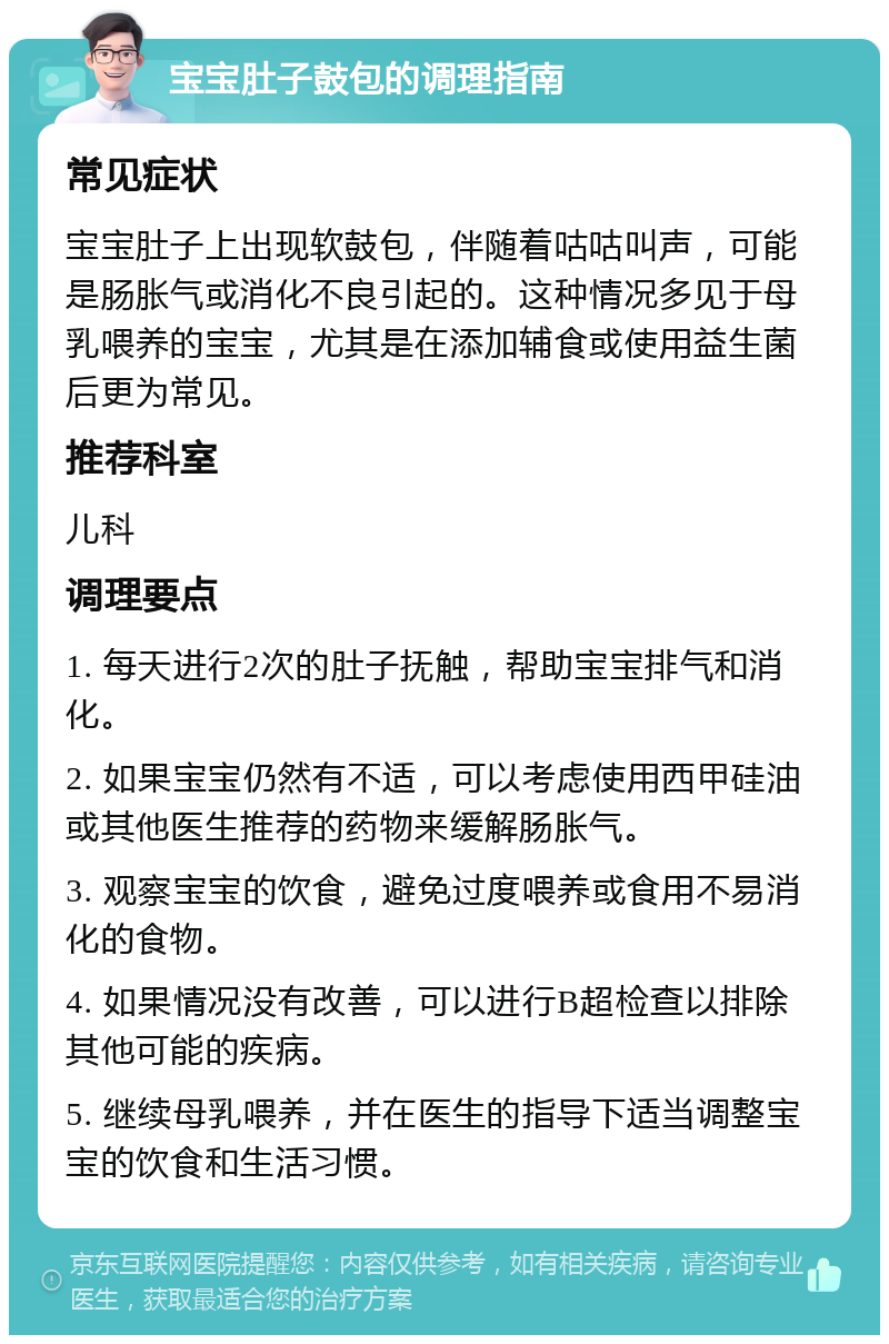 宝宝肚子鼓包的调理指南 常见症状 宝宝肚子上出现软鼓包，伴随着咕咕叫声，可能是肠胀气或消化不良引起的。这种情况多见于母乳喂养的宝宝，尤其是在添加辅食或使用益生菌后更为常见。 推荐科室 儿科 调理要点 1. 每天进行2次的肚子抚触，帮助宝宝排气和消化。 2. 如果宝宝仍然有不适，可以考虑使用西甲硅油或其他医生推荐的药物来缓解肠胀气。 3. 观察宝宝的饮食，避免过度喂养或食用不易消化的食物。 4. 如果情况没有改善，可以进行B超检查以排除其他可能的疾病。 5. 继续母乳喂养，并在医生的指导下适当调整宝宝的饮食和生活习惯。