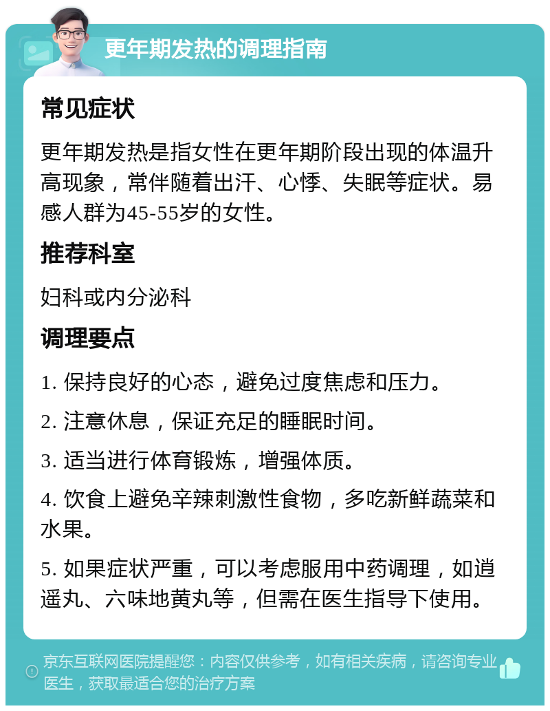 更年期发热的调理指南 常见症状 更年期发热是指女性在更年期阶段出现的体温升高现象，常伴随着出汗、心悸、失眠等症状。易感人群为45-55岁的女性。 推荐科室 妇科或内分泌科 调理要点 1. 保持良好的心态，避免过度焦虑和压力。 2. 注意休息，保证充足的睡眠时间。 3. 适当进行体育锻炼，增强体质。 4. 饮食上避免辛辣刺激性食物，多吃新鲜蔬菜和水果。 5. 如果症状严重，可以考虑服用中药调理，如逍遥丸、六味地黄丸等，但需在医生指导下使用。