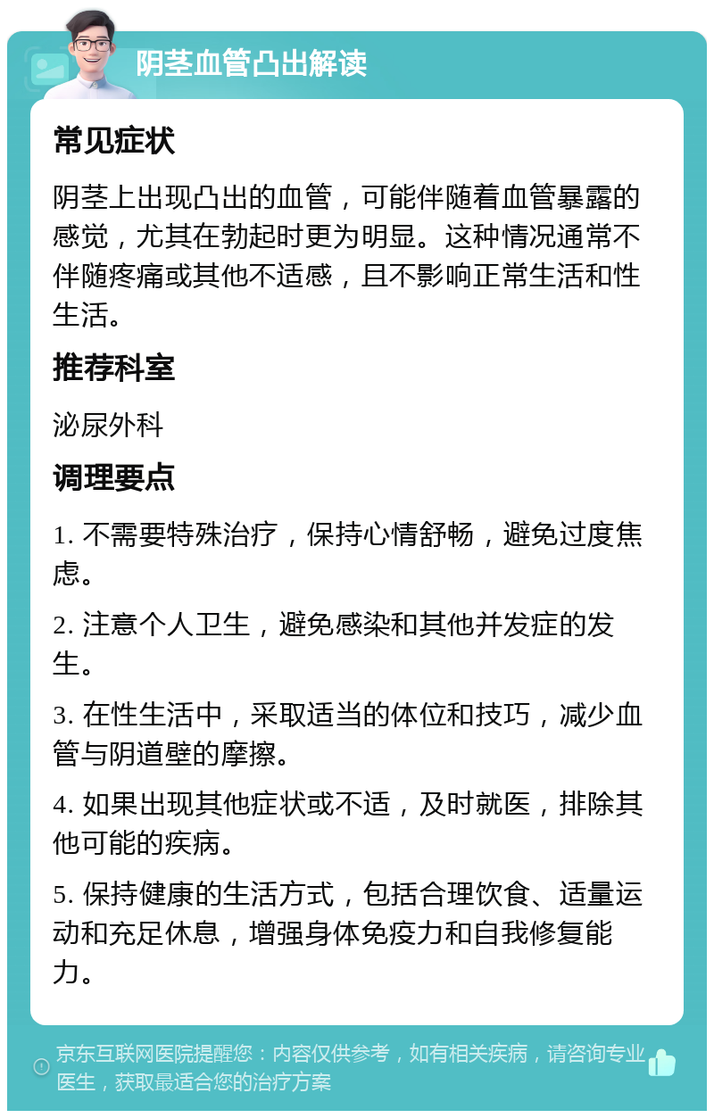 阴茎血管凸出解读 常见症状 阴茎上出现凸出的血管，可能伴随着血管暴露的感觉，尤其在勃起时更为明显。这种情况通常不伴随疼痛或其他不适感，且不影响正常生活和性生活。 推荐科室 泌尿外科 调理要点 1. 不需要特殊治疗，保持心情舒畅，避免过度焦虑。 2. 注意个人卫生，避免感染和其他并发症的发生。 3. 在性生活中，采取适当的体位和技巧，减少血管与阴道壁的摩擦。 4. 如果出现其他症状或不适，及时就医，排除其他可能的疾病。 5. 保持健康的生活方式，包括合理饮食、适量运动和充足休息，增强身体免疫力和自我修复能力。