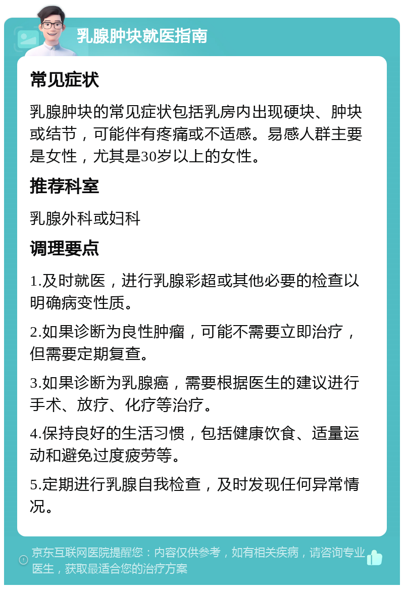 乳腺肿块就医指南 常见症状 乳腺肿块的常见症状包括乳房内出现硬块、肿块或结节，可能伴有疼痛或不适感。易感人群主要是女性，尤其是30岁以上的女性。 推荐科室 乳腺外科或妇科 调理要点 1.及时就医，进行乳腺彩超或其他必要的检查以明确病变性质。 2.如果诊断为良性肿瘤，可能不需要立即治疗，但需要定期复查。 3.如果诊断为乳腺癌，需要根据医生的建议进行手术、放疗、化疗等治疗。 4.保持良好的生活习惯，包括健康饮食、适量运动和避免过度疲劳等。 5.定期进行乳腺自我检查，及时发现任何异常情况。