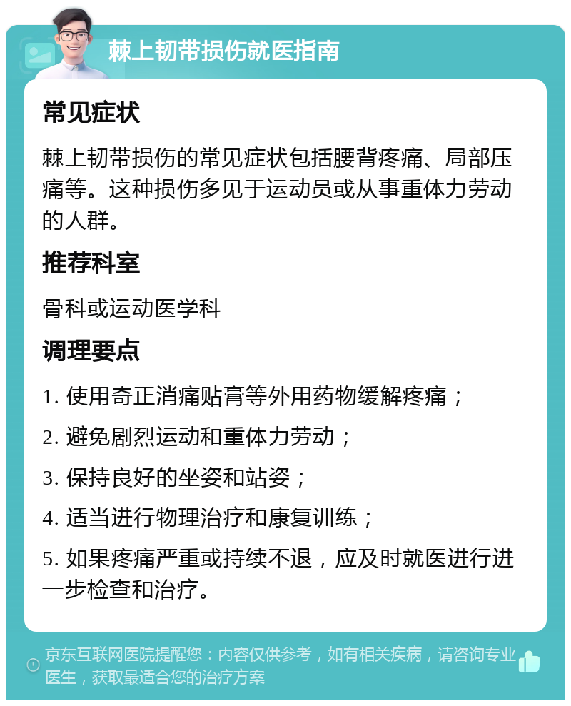 棘上韧带损伤就医指南 常见症状 棘上韧带损伤的常见症状包括腰背疼痛、局部压痛等。这种损伤多见于运动员或从事重体力劳动的人群。 推荐科室 骨科或运动医学科 调理要点 1. 使用奇正消痛贴膏等外用药物缓解疼痛； 2. 避免剧烈运动和重体力劳动； 3. 保持良好的坐姿和站姿； 4. 适当进行物理治疗和康复训练； 5. 如果疼痛严重或持续不退，应及时就医进行进一步检查和治疗。