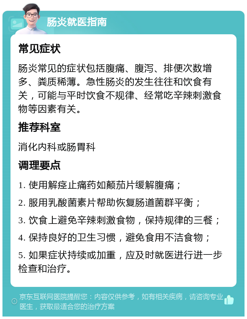 肠炎就医指南 常见症状 肠炎常见的症状包括腹痛、腹泻、排便次数增多、粪质稀薄。急性肠炎的发生往往和饮食有关，可能与平时饮食不规律、经常吃辛辣刺激食物等因素有关。 推荐科室 消化内科或肠胃科 调理要点 1. 使用解痉止痛药如颠茄片缓解腹痛； 2. 服用乳酸菌素片帮助恢复肠道菌群平衡； 3. 饮食上避免辛辣刺激食物，保持规律的三餐； 4. 保持良好的卫生习惯，避免食用不洁食物； 5. 如果症状持续或加重，应及时就医进行进一步检查和治疗。