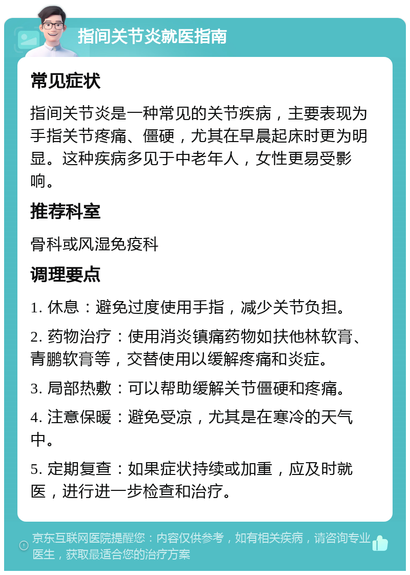 指间关节炎就医指南 常见症状 指间关节炎是一种常见的关节疾病，主要表现为手指关节疼痛、僵硬，尤其在早晨起床时更为明显。这种疾病多见于中老年人，女性更易受影响。 推荐科室 骨科或风湿免疫科 调理要点 1. 休息：避免过度使用手指，减少关节负担。 2. 药物治疗：使用消炎镇痛药物如扶他林软膏、青鹏软膏等，交替使用以缓解疼痛和炎症。 3. 局部热敷：可以帮助缓解关节僵硬和疼痛。 4. 注意保暖：避免受凉，尤其是在寒冷的天气中。 5. 定期复查：如果症状持续或加重，应及时就医，进行进一步检查和治疗。