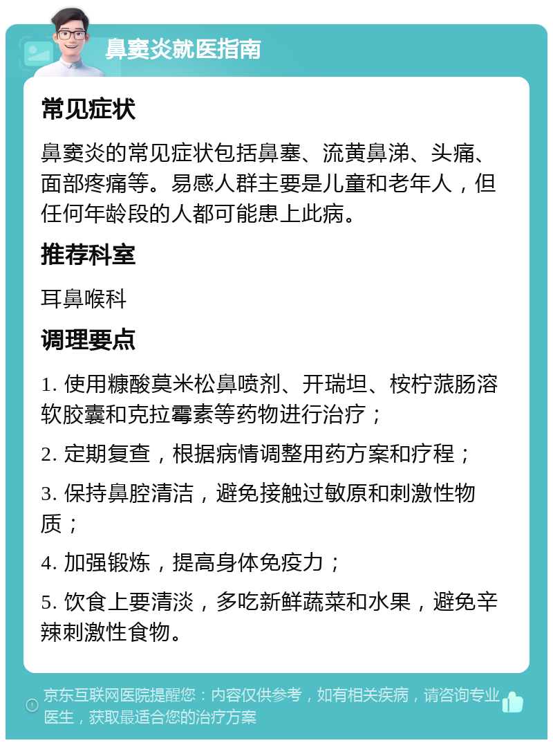 鼻窦炎就医指南 常见症状 鼻窦炎的常见症状包括鼻塞、流黄鼻涕、头痛、面部疼痛等。易感人群主要是儿童和老年人，但任何年龄段的人都可能患上此病。 推荐科室 耳鼻喉科 调理要点 1. 使用糠酸莫米松鼻喷剂、开瑞坦、桉柠蒎肠溶软胶囊和克拉霉素等药物进行治疗； 2. 定期复查，根据病情调整用药方案和疗程； 3. 保持鼻腔清洁，避免接触过敏原和刺激性物质； 4. 加强锻炼，提高身体免疫力； 5. 饮食上要清淡，多吃新鲜蔬菜和水果，避免辛辣刺激性食物。