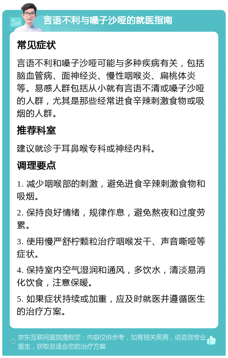 言语不利与嗓子沙哑的就医指南 常见症状 言语不利和嗓子沙哑可能与多种疾病有关，包括脑血管病、面神经炎、慢性咽喉炎、扁桃体炎等。易感人群包括从小就有言语不清或嗓子沙哑的人群，尤其是那些经常进食辛辣刺激食物或吸烟的人群。 推荐科室 建议就诊于耳鼻喉专科或神经内科。 调理要点 1. 减少咽喉部的刺激，避免进食辛辣刺激食物和吸烟。 2. 保持良好情绪，规律作息，避免熬夜和过度劳累。 3. 使用慢严舒柠颗粒治疗咽喉发干、声音嘶哑等症状。 4. 保持室内空气湿润和通风，多饮水，清淡易消化饮食，注意保暖。 5. 如果症状持续或加重，应及时就医并遵循医生的治疗方案。