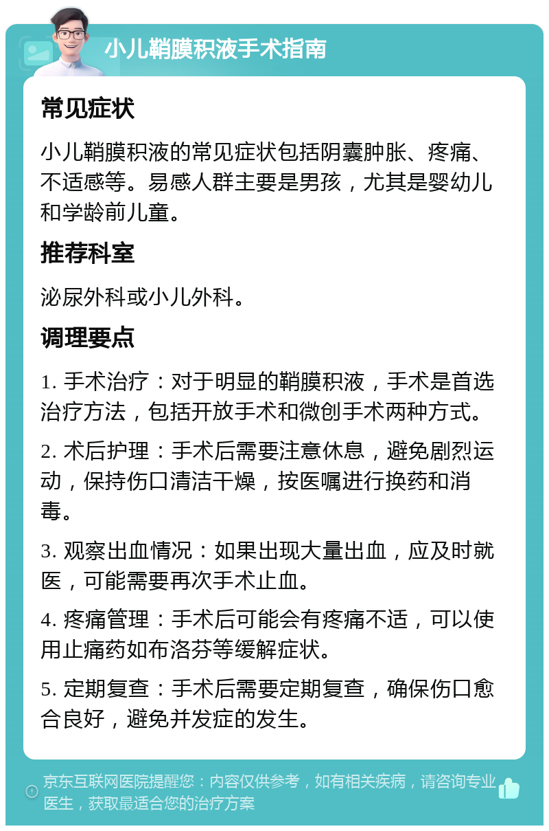 小儿鞘膜积液手术指南 常见症状 小儿鞘膜积液的常见症状包括阴囊肿胀、疼痛、不适感等。易感人群主要是男孩，尤其是婴幼儿和学龄前儿童。 推荐科室 泌尿外科或小儿外科。 调理要点 1. 手术治疗：对于明显的鞘膜积液，手术是首选治疗方法，包括开放手术和微创手术两种方式。 2. 术后护理：手术后需要注意休息，避免剧烈运动，保持伤口清洁干燥，按医嘱进行换药和消毒。 3. 观察出血情况：如果出现大量出血，应及时就医，可能需要再次手术止血。 4. 疼痛管理：手术后可能会有疼痛不适，可以使用止痛药如布洛芬等缓解症状。 5. 定期复查：手术后需要定期复查，确保伤口愈合良好，避免并发症的发生。