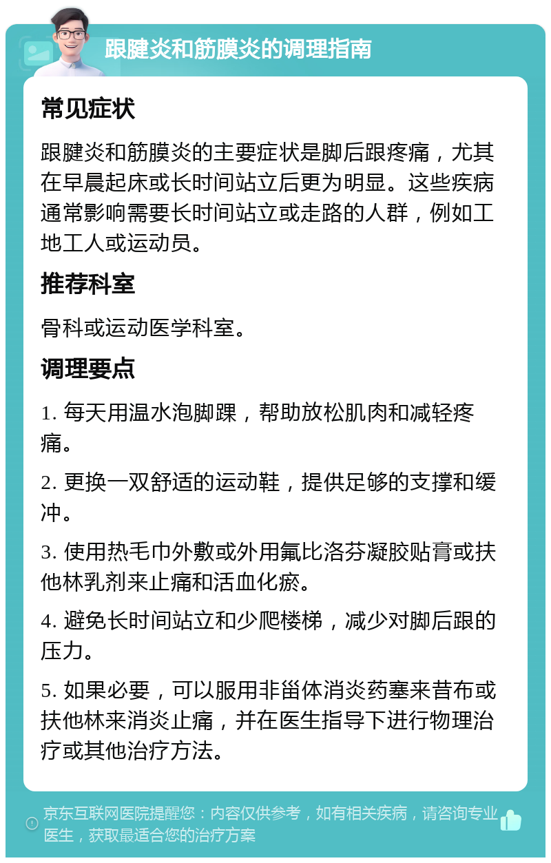 跟腱炎和筋膜炎的调理指南 常见症状 跟腱炎和筋膜炎的主要症状是脚后跟疼痛，尤其在早晨起床或长时间站立后更为明显。这些疾病通常影响需要长时间站立或走路的人群，例如工地工人或运动员。 推荐科室 骨科或运动医学科室。 调理要点 1. 每天用温水泡脚踝，帮助放松肌肉和减轻疼痛。 2. 更换一双舒适的运动鞋，提供足够的支撑和缓冲。 3. 使用热毛巾外敷或外用氟比洛芬凝胶贴膏或扶他林乳剂来止痛和活血化瘀。 4. 避免长时间站立和少爬楼梯，减少对脚后跟的压力。 5. 如果必要，可以服用非甾体消炎药塞来昔布或扶他林来消炎止痛，并在医生指导下进行物理治疗或其他治疗方法。