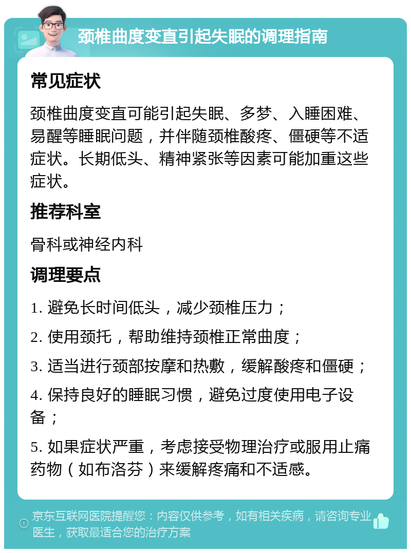 颈椎曲度变直引起失眠的调理指南 常见症状 颈椎曲度变直可能引起失眠、多梦、入睡困难、易醒等睡眠问题，并伴随颈椎酸疼、僵硬等不适症状。长期低头、精神紧张等因素可能加重这些症状。 推荐科室 骨科或神经内科 调理要点 1. 避免长时间低头，减少颈椎压力； 2. 使用颈托，帮助维持颈椎正常曲度； 3. 适当进行颈部按摩和热敷，缓解酸疼和僵硬； 4. 保持良好的睡眠习惯，避免过度使用电子设备； 5. 如果症状严重，考虑接受物理治疗或服用止痛药物（如布洛芬）来缓解疼痛和不适感。