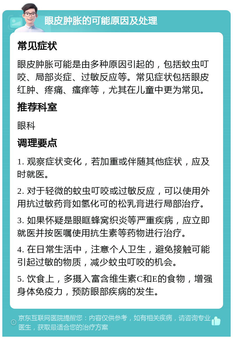 眼皮肿胀的可能原因及处理 常见症状 眼皮肿胀可能是由多种原因引起的，包括蚊虫叮咬、局部炎症、过敏反应等。常见症状包括眼皮红肿、疼痛、瘙痒等，尤其在儿童中更为常见。 推荐科室 眼科 调理要点 1. 观察症状变化，若加重或伴随其他症状，应及时就医。 2. 对于轻微的蚊虫叮咬或过敏反应，可以使用外用抗过敏药膏如氢化可的松乳膏进行局部治疗。 3. 如果怀疑是眼眶蜂窝织炎等严重疾病，应立即就医并按医嘱使用抗生素等药物进行治疗。 4. 在日常生活中，注意个人卫生，避免接触可能引起过敏的物质，减少蚊虫叮咬的机会。 5. 饮食上，多摄入富含维生素C和E的食物，增强身体免疫力，预防眼部疾病的发生。