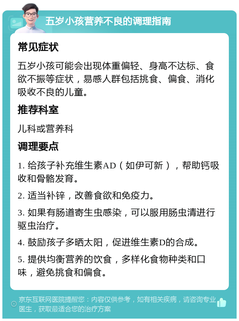 五岁小孩营养不良的调理指南 常见症状 五岁小孩可能会出现体重偏轻、身高不达标、食欲不振等症状，易感人群包括挑食、偏食、消化吸收不良的儿童。 推荐科室 儿科或营养科 调理要点 1. 给孩子补充维生素AD（如伊可新），帮助钙吸收和骨骼发育。 2. 适当补锌，改善食欲和免疫力。 3. 如果有肠道寄生虫感染，可以服用肠虫清进行驱虫治疗。 4. 鼓励孩子多晒太阳，促进维生素D的合成。 5. 提供均衡营养的饮食，多样化食物种类和口味，避免挑食和偏食。