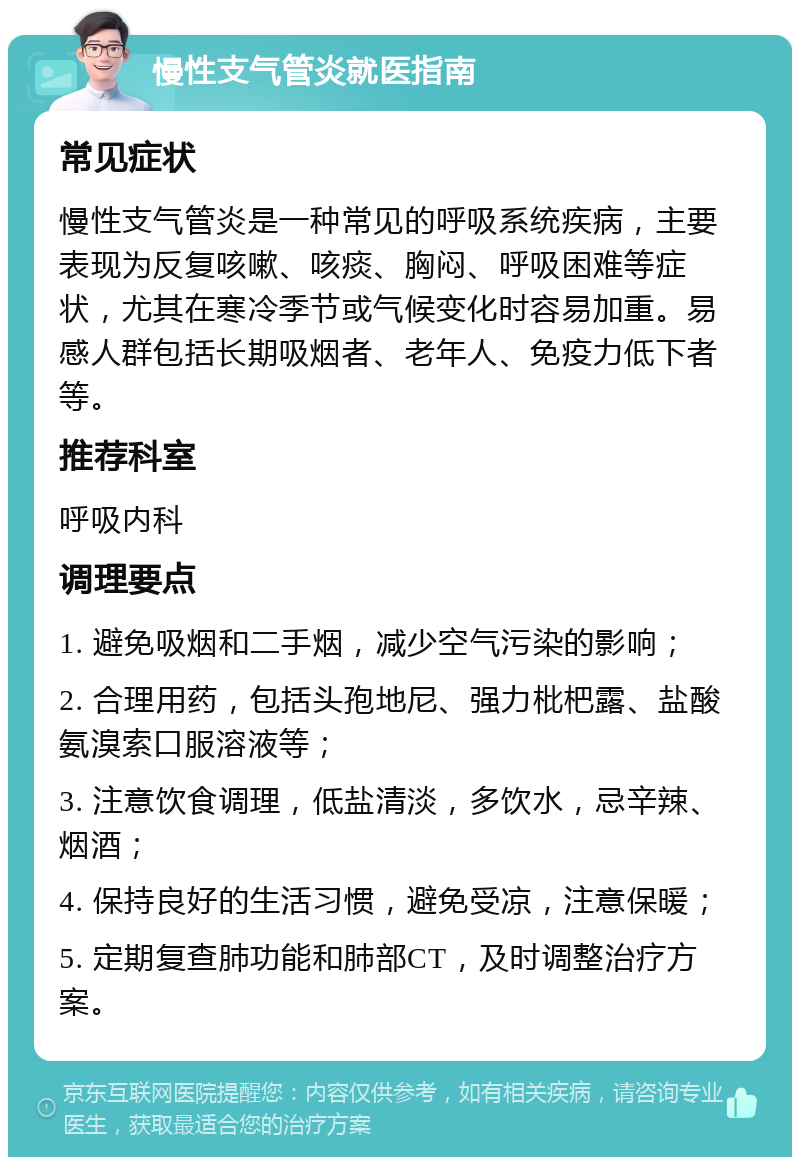 慢性支气管炎就医指南 常见症状 慢性支气管炎是一种常见的呼吸系统疾病，主要表现为反复咳嗽、咳痰、胸闷、呼吸困难等症状，尤其在寒冷季节或气候变化时容易加重。易感人群包括长期吸烟者、老年人、免疫力低下者等。 推荐科室 呼吸内科 调理要点 1. 避免吸烟和二手烟，减少空气污染的影响； 2. 合理用药，包括头孢地尼、强力枇杷露、盐酸氨溴索口服溶液等； 3. 注意饮食调理，低盐清淡，多饮水，忌辛辣、烟酒； 4. 保持良好的生活习惯，避免受凉，注意保暖； 5. 定期复查肺功能和肺部CT，及时调整治疗方案。