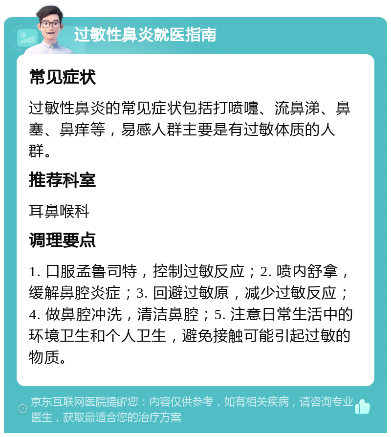 过敏性鼻炎就医指南 常见症状 过敏性鼻炎的常见症状包括打喷嚏、流鼻涕、鼻塞、鼻痒等，易感人群主要是有过敏体质的人群。 推荐科室 耳鼻喉科 调理要点 1. 口服孟鲁司特，控制过敏反应；2. 喷内舒拿，缓解鼻腔炎症；3. 回避过敏原，减少过敏反应；4. 做鼻腔冲洗，清洁鼻腔；5. 注意日常生活中的环境卫生和个人卫生，避免接触可能引起过敏的物质。