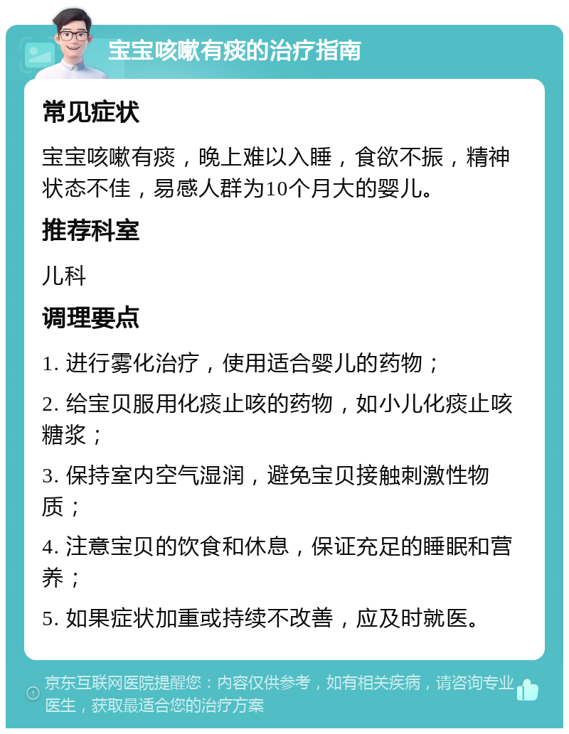 宝宝咳嗽有痰的治疗指南 常见症状 宝宝咳嗽有痰，晚上难以入睡，食欲不振，精神状态不佳，易感人群为10个月大的婴儿。 推荐科室 儿科 调理要点 1. 进行雾化治疗，使用适合婴儿的药物； 2. 给宝贝服用化痰止咳的药物，如小儿化痰止咳糖浆； 3. 保持室内空气湿润，避免宝贝接触刺激性物质； 4. 注意宝贝的饮食和休息，保证充足的睡眠和营养； 5. 如果症状加重或持续不改善，应及时就医。