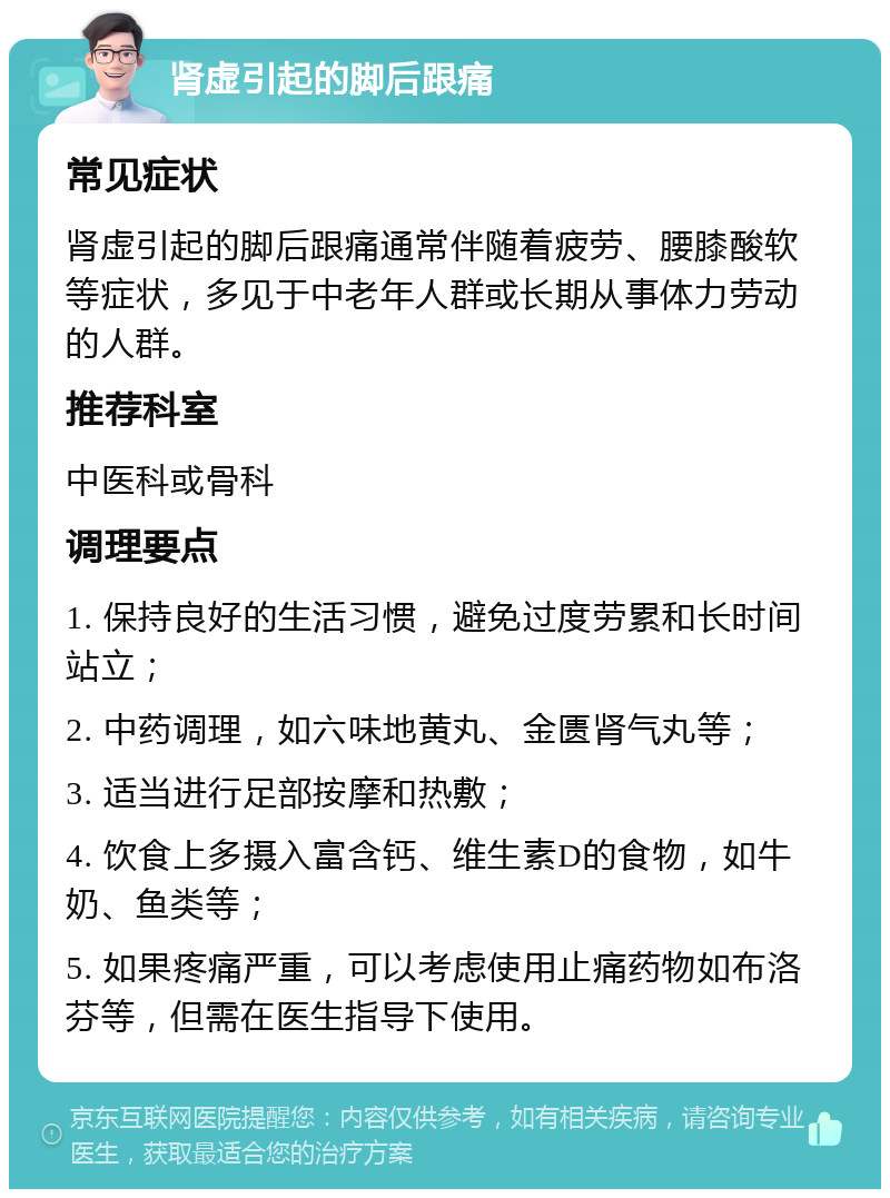 肾虚引起的脚后跟痛 常见症状 肾虚引起的脚后跟痛通常伴随着疲劳、腰膝酸软等症状，多见于中老年人群或长期从事体力劳动的人群。 推荐科室 中医科或骨科 调理要点 1. 保持良好的生活习惯，避免过度劳累和长时间站立； 2. 中药调理，如六味地黄丸、金匮肾气丸等； 3. 适当进行足部按摩和热敷； 4. 饮食上多摄入富含钙、维生素D的食物，如牛奶、鱼类等； 5. 如果疼痛严重，可以考虑使用止痛药物如布洛芬等，但需在医生指导下使用。