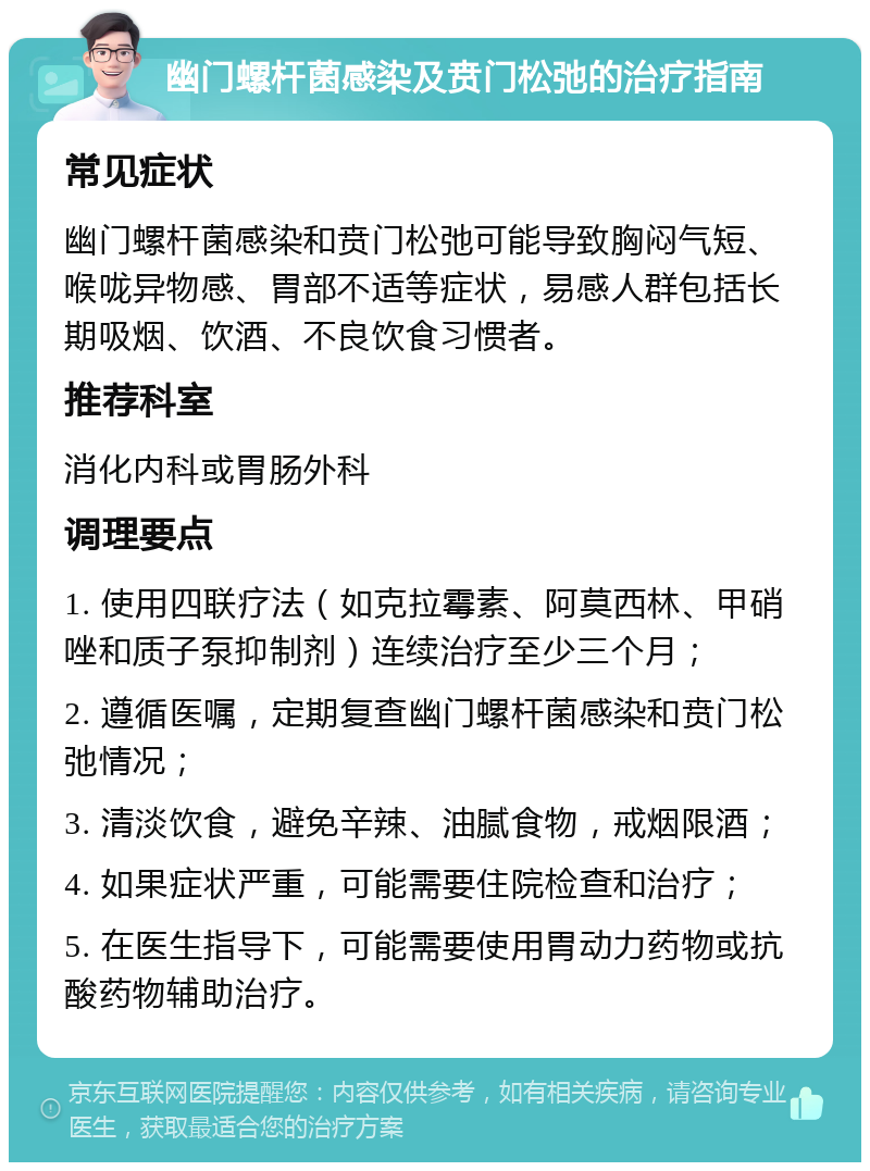 幽门螺杆菌感染及贲门松弛的治疗指南 常见症状 幽门螺杆菌感染和贲门松弛可能导致胸闷气短、喉咙异物感、胃部不适等症状，易感人群包括长期吸烟、饮酒、不良饮食习惯者。 推荐科室 消化内科或胃肠外科 调理要点 1. 使用四联疗法（如克拉霉素、阿莫西林、甲硝唑和质子泵抑制剂）连续治疗至少三个月； 2. 遵循医嘱，定期复查幽门螺杆菌感染和贲门松弛情况； 3. 清淡饮食，避免辛辣、油腻食物，戒烟限酒； 4. 如果症状严重，可能需要住院检查和治疗； 5. 在医生指导下，可能需要使用胃动力药物或抗酸药物辅助治疗。