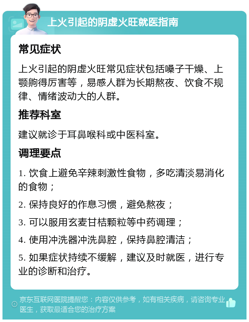 上火引起的阴虚火旺就医指南 常见症状 上火引起的阴虚火旺常见症状包括嗓子干燥、上颚齁得厉害等，易感人群为长期熬夜、饮食不规律、情绪波动大的人群。 推荐科室 建议就诊于耳鼻喉科或中医科室。 调理要点 1. 饮食上避免辛辣刺激性食物，多吃清淡易消化的食物； 2. 保持良好的作息习惯，避免熬夜； 3. 可以服用玄麦甘桔颗粒等中药调理； 4. 使用冲洗器冲洗鼻腔，保持鼻腔清洁； 5. 如果症状持续不缓解，建议及时就医，进行专业的诊断和治疗。