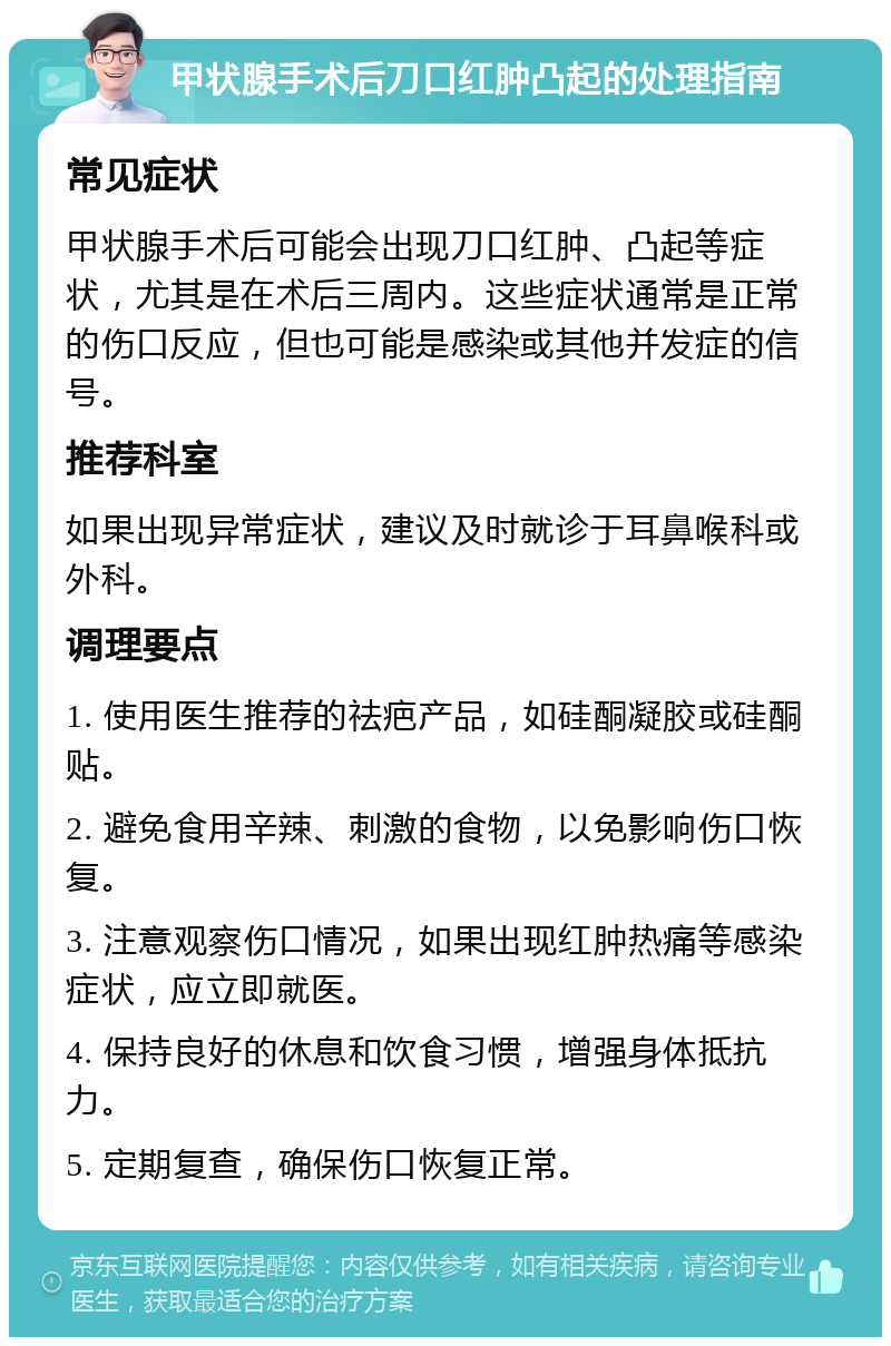 甲状腺手术后刀口红肿凸起的处理指南 常见症状 甲状腺手术后可能会出现刀口红肿、凸起等症状，尤其是在术后三周内。这些症状通常是正常的伤口反应，但也可能是感染或其他并发症的信号。 推荐科室 如果出现异常症状，建议及时就诊于耳鼻喉科或外科。 调理要点 1. 使用医生推荐的祛疤产品，如硅酮凝胶或硅酮贴。 2. 避免食用辛辣、刺激的食物，以免影响伤口恢复。 3. 注意观察伤口情况，如果出现红肿热痛等感染症状，应立即就医。 4. 保持良好的休息和饮食习惯，增强身体抵抗力。 5. 定期复查，确保伤口恢复正常。