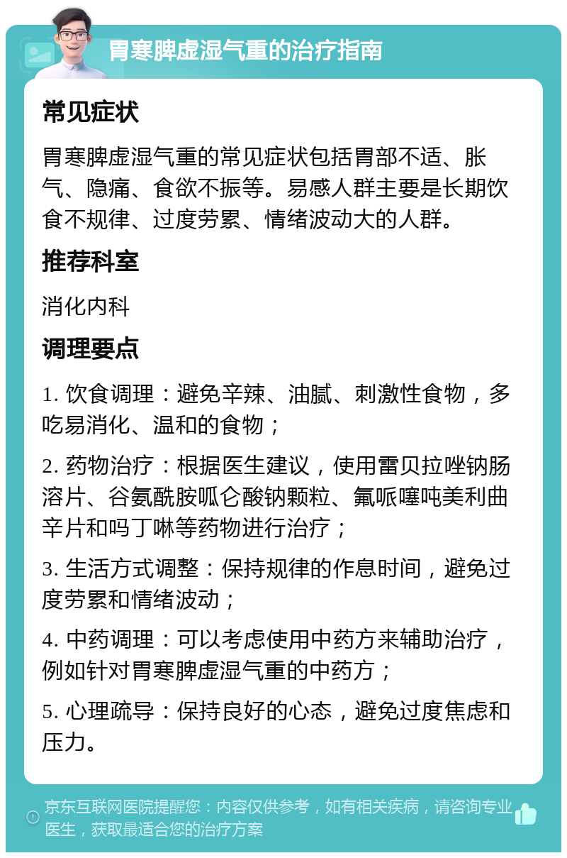 胃寒脾虚湿气重的治疗指南 常见症状 胃寒脾虚湿气重的常见症状包括胃部不适、胀气、隐痛、食欲不振等。易感人群主要是长期饮食不规律、过度劳累、情绪波动大的人群。 推荐科室 消化内科 调理要点 1. 饮食调理：避免辛辣、油腻、刺激性食物，多吃易消化、温和的食物； 2. 药物治疗：根据医生建议，使用雷贝拉唑钠肠溶片、谷氨酰胺呱仑酸钠颗粒、氟哌噻吨美利曲辛片和吗丁啉等药物进行治疗； 3. 生活方式调整：保持规律的作息时间，避免过度劳累和情绪波动； 4. 中药调理：可以考虑使用中药方来辅助治疗，例如针对胃寒脾虚湿气重的中药方； 5. 心理疏导：保持良好的心态，避免过度焦虑和压力。