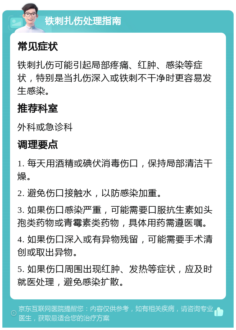 铁刺扎伤处理指南 常见症状 铁刺扎伤可能引起局部疼痛、红肿、感染等症状，特别是当扎伤深入或铁刺不干净时更容易发生感染。 推荐科室 外科或急诊科 调理要点 1. 每天用酒精或碘伏消毒伤口，保持局部清洁干燥。 2. 避免伤口接触水，以防感染加重。 3. 如果伤口感染严重，可能需要口服抗生素如头孢类药物或青霉素类药物，具体用药需遵医嘱。 4. 如果伤口深入或有异物残留，可能需要手术清创或取出异物。 5. 如果伤口周围出现红肿、发热等症状，应及时就医处理，避免感染扩散。