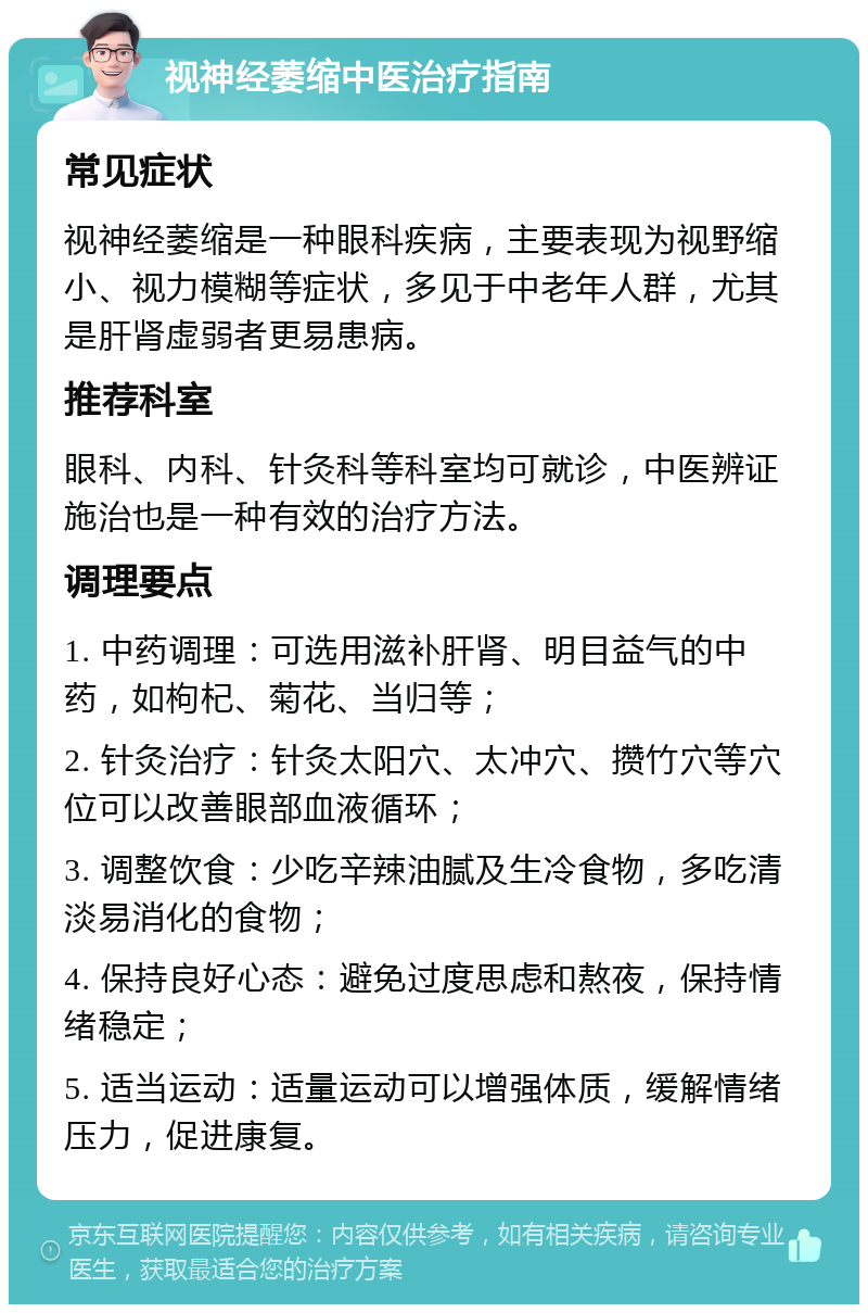 视神经萎缩中医治疗指南 常见症状 视神经萎缩是一种眼科疾病，主要表现为视野缩小、视力模糊等症状，多见于中老年人群，尤其是肝肾虚弱者更易患病。 推荐科室 眼科、内科、针灸科等科室均可就诊，中医辨证施治也是一种有效的治疗方法。 调理要点 1. 中药调理：可选用滋补肝肾、明目益气的中药，如枸杞、菊花、当归等； 2. 针灸治疗：针灸太阳穴、太冲穴、攒竹穴等穴位可以改善眼部血液循环； 3. 调整饮食：少吃辛辣油腻及生冷食物，多吃清淡易消化的食物； 4. 保持良好心态：避免过度思虑和熬夜，保持情绪稳定； 5. 适当运动：适量运动可以增强体质，缓解情绪压力，促进康复。