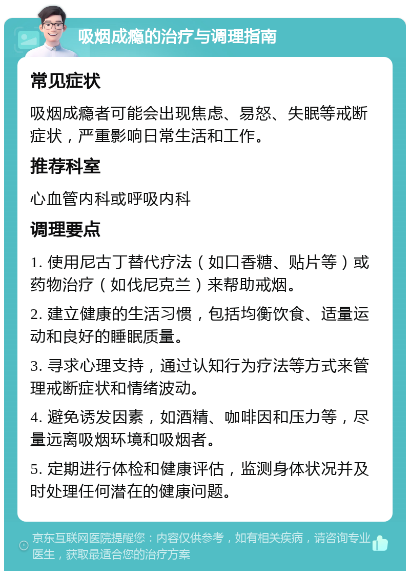 吸烟成瘾的治疗与调理指南 常见症状 吸烟成瘾者可能会出现焦虑、易怒、失眠等戒断症状，严重影响日常生活和工作。 推荐科室 心血管内科或呼吸内科 调理要点 1. 使用尼古丁替代疗法（如口香糖、贴片等）或药物治疗（如伐尼克兰）来帮助戒烟。 2. 建立健康的生活习惯，包括均衡饮食、适量运动和良好的睡眠质量。 3. 寻求心理支持，通过认知行为疗法等方式来管理戒断症状和情绪波动。 4. 避免诱发因素，如酒精、咖啡因和压力等，尽量远离吸烟环境和吸烟者。 5. 定期进行体检和健康评估，监测身体状况并及时处理任何潜在的健康问题。