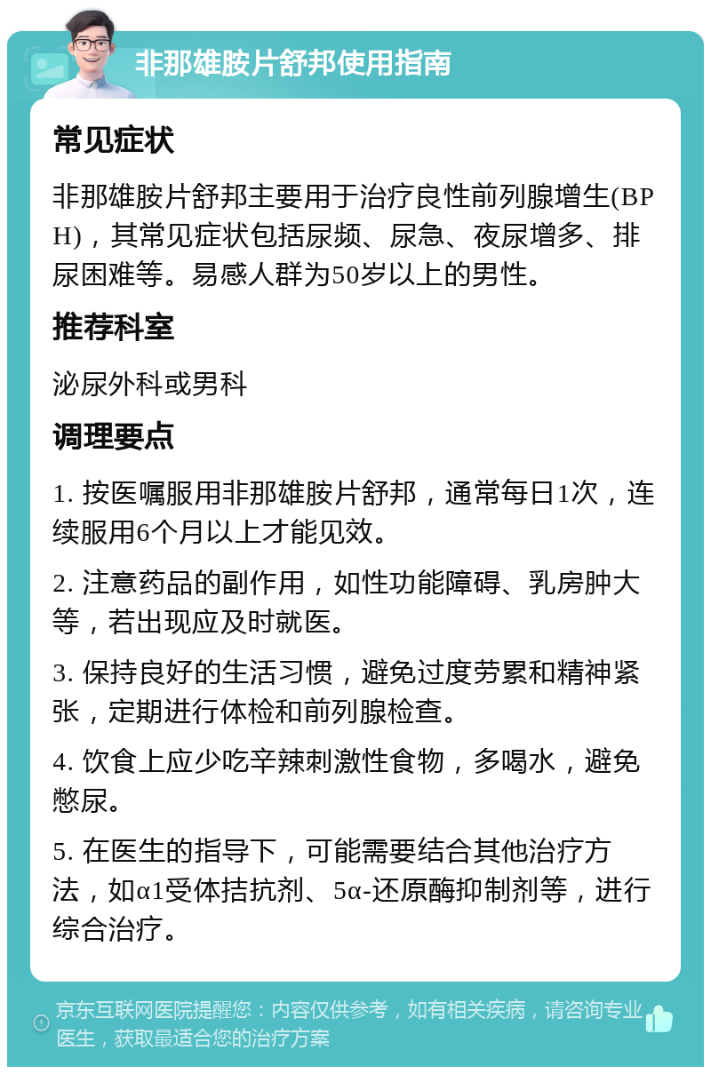 非那雄胺片舒邦使用指南 常见症状 非那雄胺片舒邦主要用于治疗良性前列腺增生(BPH)，其常见症状包括尿频、尿急、夜尿增多、排尿困难等。易感人群为50岁以上的男性。 推荐科室 泌尿外科或男科 调理要点 1. 按医嘱服用非那雄胺片舒邦，通常每日1次，连续服用6个月以上才能见效。 2. 注意药品的副作用，如性功能障碍、乳房肿大等，若出现应及时就医。 3. 保持良好的生活习惯，避免过度劳累和精神紧张，定期进行体检和前列腺检查。 4. 饮食上应少吃辛辣刺激性食物，多喝水，避免憋尿。 5. 在医生的指导下，可能需要结合其他治疗方法，如α1受体拮抗剂、5α-还原酶抑制剂等，进行综合治疗。