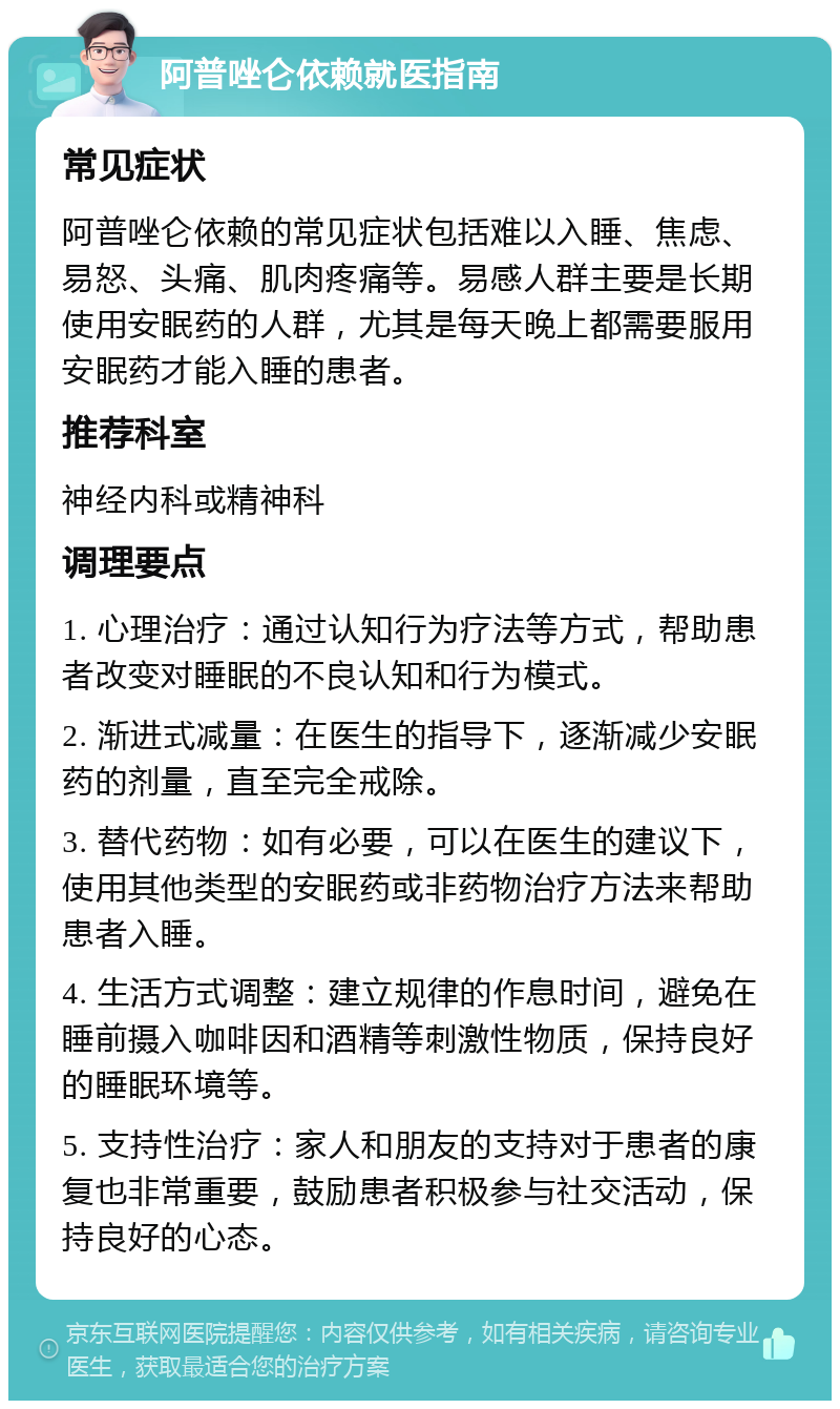 阿普唑仑依赖就医指南 常见症状 阿普唑仑依赖的常见症状包括难以入睡、焦虑、易怒、头痛、肌肉疼痛等。易感人群主要是长期使用安眠药的人群，尤其是每天晚上都需要服用安眠药才能入睡的患者。 推荐科室 神经内科或精神科 调理要点 1. 心理治疗：通过认知行为疗法等方式，帮助患者改变对睡眠的不良认知和行为模式。 2. 渐进式减量：在医生的指导下，逐渐减少安眠药的剂量，直至完全戒除。 3. 替代药物：如有必要，可以在医生的建议下，使用其他类型的安眠药或非药物治疗方法来帮助患者入睡。 4. 生活方式调整：建立规律的作息时间，避免在睡前摄入咖啡因和酒精等刺激性物质，保持良好的睡眠环境等。 5. 支持性治疗：家人和朋友的支持对于患者的康复也非常重要，鼓励患者积极参与社交活动，保持良好的心态。