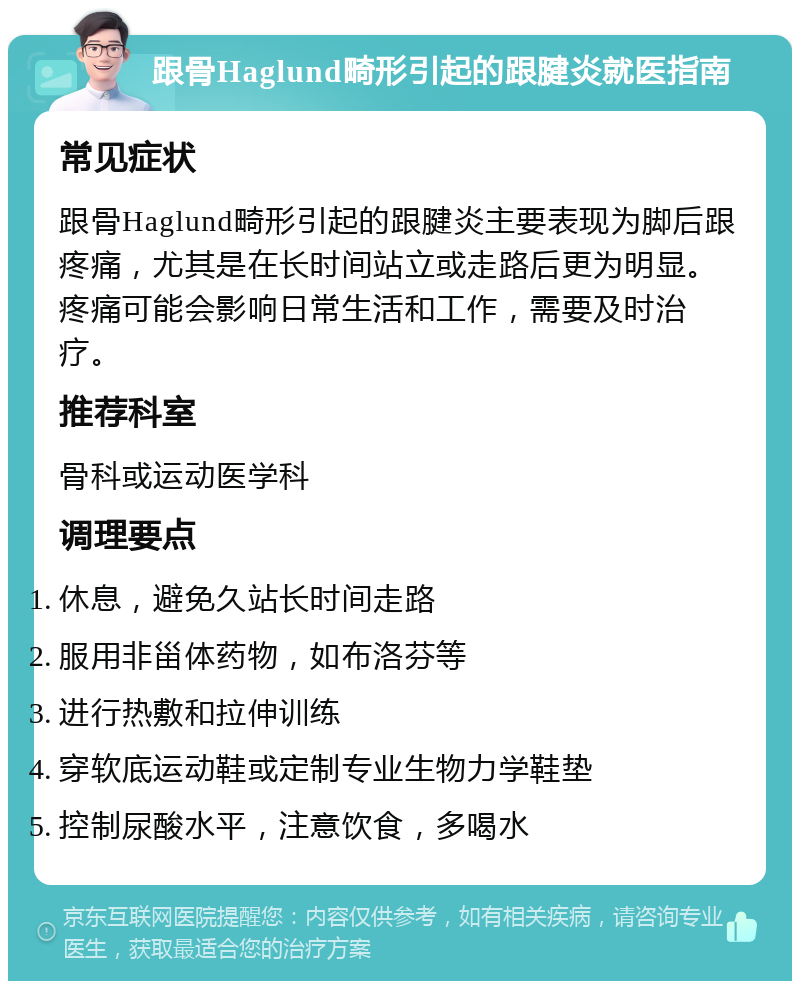 跟骨Haglund畸形引起的跟腱炎就医指南 常见症状 跟骨Haglund畸形引起的跟腱炎主要表现为脚后跟疼痛，尤其是在长时间站立或走路后更为明显。疼痛可能会影响日常生活和工作，需要及时治疗。 推荐科室 骨科或运动医学科 调理要点 休息，避免久站长时间走路 服用非甾体药物，如布洛芬等 进行热敷和拉伸训练 穿软底运动鞋或定制专业生物力学鞋垫 控制尿酸水平，注意饮食，多喝水