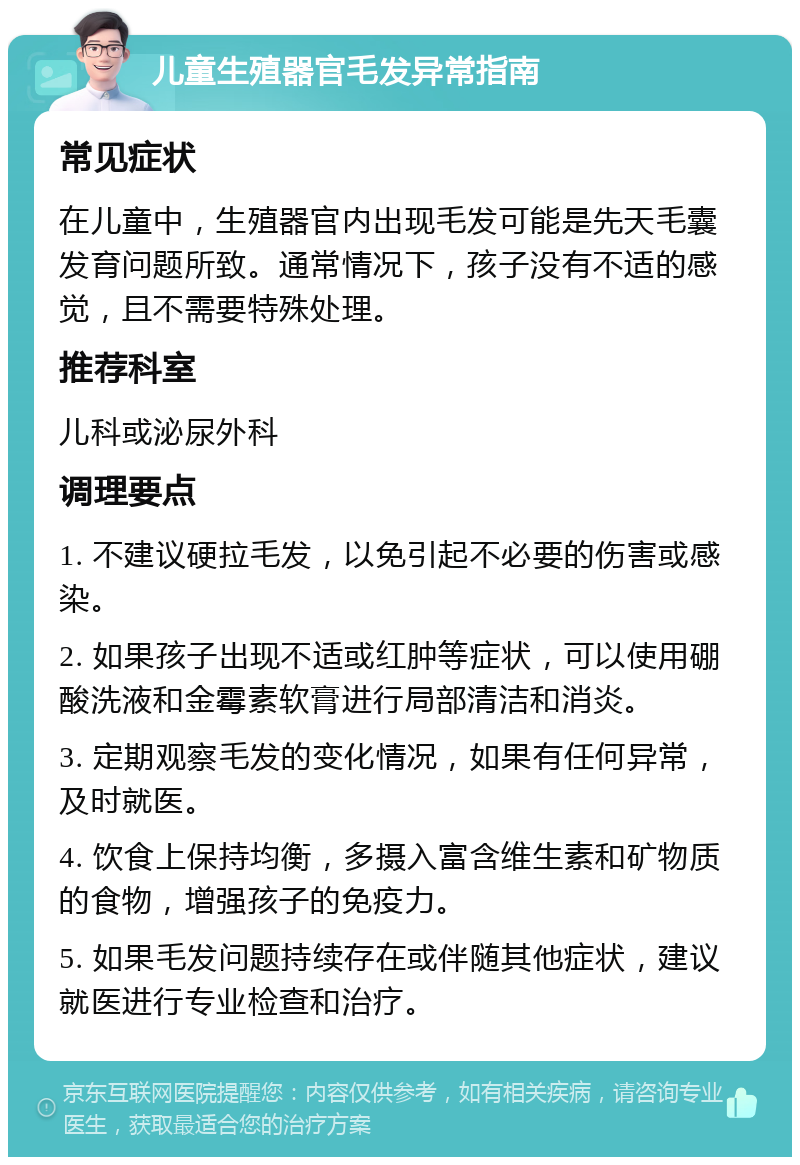 儿童生殖器官毛发异常指南 常见症状 在儿童中，生殖器官内出现毛发可能是先天毛囊发育问题所致。通常情况下，孩子没有不适的感觉，且不需要特殊处理。 推荐科室 儿科或泌尿外科 调理要点 1. 不建议硬拉毛发，以免引起不必要的伤害或感染。 2. 如果孩子出现不适或红肿等症状，可以使用硼酸洗液和金霉素软膏进行局部清洁和消炎。 3. 定期观察毛发的变化情况，如果有任何异常，及时就医。 4. 饮食上保持均衡，多摄入富含维生素和矿物质的食物，增强孩子的免疫力。 5. 如果毛发问题持续存在或伴随其他症状，建议就医进行专业检查和治疗。