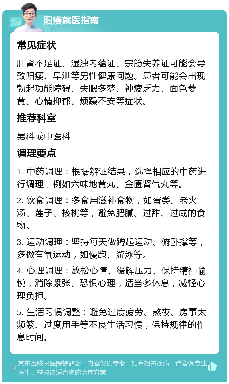 阳痿就医指南 常见症状 肝肾不足证、湿浊内蕴证、宗筋失养证可能会导致阳痿、早泄等男性健康问题。患者可能会出现勃起功能障碍、失眠多梦、神疲乏力、面色萎黄、心情抑郁、烦躁不安等症状。 推荐科室 男科或中医科 调理要点 1. 中药调理：根据辨证结果，选择相应的中药进行调理，例如六味地黄丸、金匮肾气丸等。 2. 饮食调理：多食用滋补食物，如蛋类、老火汤、莲子、核桃等，避免肥腻、过甜、过咸的食物。 3. 运动调理：坚持每天做蹲起运动、俯卧撑等，多做有氧运动，如慢跑、游泳等。 4. 心理调理：放松心情、缓解压力、保持精神愉悦，消除紧张、恐惧心理，适当多休息，减轻心理负担。 5. 生活习惯调整：避免过度疲劳、熬夜、房事太频繁、过度用手等不良生活习惯，保持规律的作息时间。