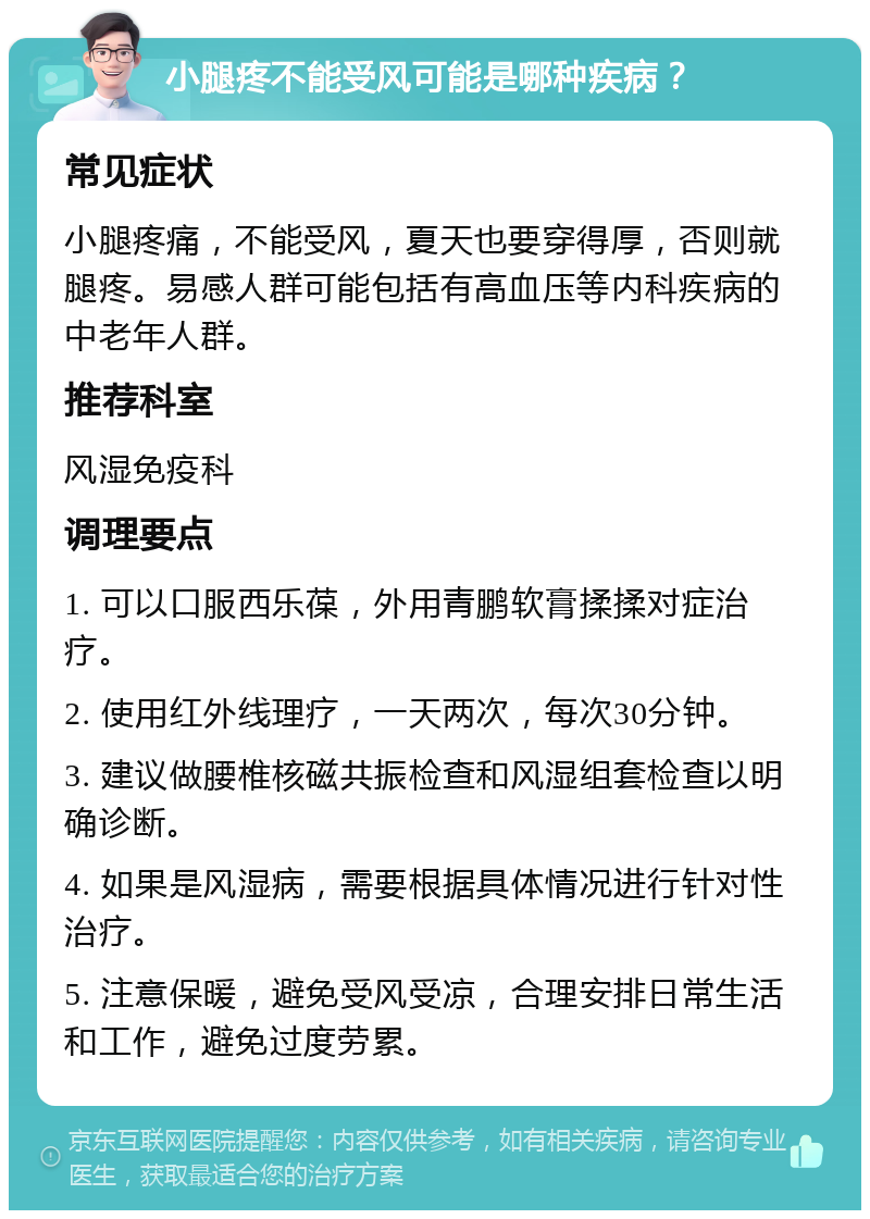 小腿疼不能受风可能是哪种疾病？ 常见症状 小腿疼痛，不能受风，夏天也要穿得厚，否则就腿疼。易感人群可能包括有高血压等内科疾病的中老年人群。 推荐科室 风湿免疫科 调理要点 1. 可以口服西乐葆，外用青鹏软膏揉揉对症治疗。 2. 使用红外线理疗，一天两次，每次30分钟。 3. 建议做腰椎核磁共振检查和风湿组套检查以明确诊断。 4. 如果是风湿病，需要根据具体情况进行针对性治疗。 5. 注意保暖，避免受风受凉，合理安排日常生活和工作，避免过度劳累。