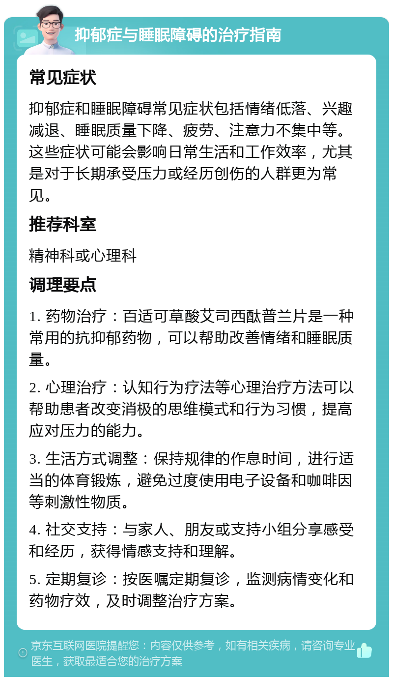 抑郁症与睡眠障碍的治疗指南 常见症状 抑郁症和睡眠障碍常见症状包括情绪低落、兴趣减退、睡眠质量下降、疲劳、注意力不集中等。这些症状可能会影响日常生活和工作效率，尤其是对于长期承受压力或经历创伤的人群更为常见。 推荐科室 精神科或心理科 调理要点 1. 药物治疗：百适可草酸艾司西酞普兰片是一种常用的抗抑郁药物，可以帮助改善情绪和睡眠质量。 2. 心理治疗：认知行为疗法等心理治疗方法可以帮助患者改变消极的思维模式和行为习惯，提高应对压力的能力。 3. 生活方式调整：保持规律的作息时间，进行适当的体育锻炼，避免过度使用电子设备和咖啡因等刺激性物质。 4. 社交支持：与家人、朋友或支持小组分享感受和经历，获得情感支持和理解。 5. 定期复诊：按医嘱定期复诊，监测病情变化和药物疗效，及时调整治疗方案。