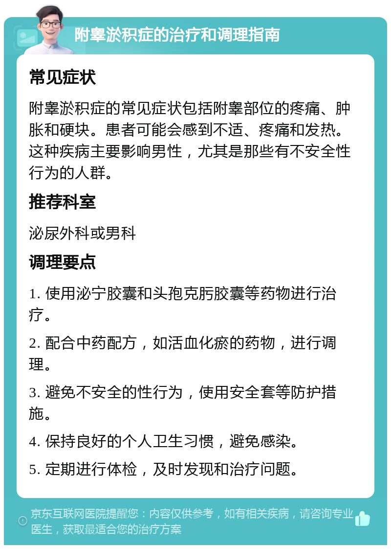 附睾淤积症的治疗和调理指南 常见症状 附睾淤积症的常见症状包括附睾部位的疼痛、肿胀和硬块。患者可能会感到不适、疼痛和发热。这种疾病主要影响男性，尤其是那些有不安全性行为的人群。 推荐科室 泌尿外科或男科 调理要点 1. 使用泌宁胶囊和头孢克肟胶囊等药物进行治疗。 2. 配合中药配方，如活血化瘀的药物，进行调理。 3. 避免不安全的性行为，使用安全套等防护措施。 4. 保持良好的个人卫生习惯，避免感染。 5. 定期进行体检，及时发现和治疗问题。